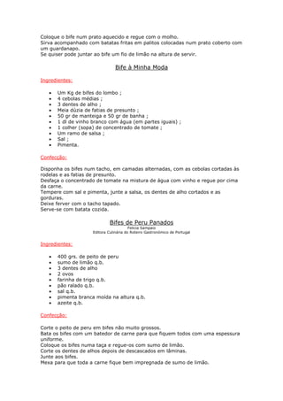 Coloque o bife num prato aquecido e regue com o molho.
Sirva acompanhado com batatas fritas em palitos colocadas num prato coberto com
um guardanapo.
Se quiser pode juntar ao bife um fio de limão na altura de servir.

                                 Bife à Minha Moda

Ingredientes:

   •   Um Kg de bifes do lombo ;
   •   4 cebolas médias ;
   •   3 dentes de alho ;
   •   Meia dúzia de fatias de presunto ;
   •   50 gr de manteiga e 50 gr de banha ;
   •   1 dl de vinho branco com água (em partes iguais) ;
   •   1 colher (sopa) de concentrado de tomate ;
   •   Um ramo de salsa ;
   •   Sal ;
   •   Pimenta.

Confecção:

Disponha os bifes num tacho, em camadas alternadas, com as cebolas cortadas às
rodelas e as fatias de presunto.
Desfaça o concentrado de tomate na mistura de água com vinho e regue por cima
da carne.
Tempere com sal e pimenta, junte a salsa, os dentes de alho cortados e as
gorduras.
Deixe ferver com o tacho tapado.
Serve-se com batata cozida.

                              Bifes de Peru Panados
                                         Felicia Sampaio
                     Editora Culinária do Roteiro Gastronómico de Portugal


Ingredientes:

   •   400 grs. de peito de peru
   •   sumo de limão q.b.
   •   3 dentes de alho
   •   2 ovos
   •   farinha de trigo q.b.
   •   pão ralado q.b.
   •   sal q.b.
   •   pimenta branca moída na altura q.b.
   •   azeite q.b.

Confecção:

Corte o peito de peru em bifes não muito grossos.
Bata os bifes com um batedor de carne para que fiquem todos com uma espessura
uniforme.
Coloque os bifes numa taça e regue-os com sumo de limão.
Corte os dentes de alhos depois de descascados em lâminas.
Junte aos bifes.
Mexa para que toda a carne fique bem impregnada de sumo de limão.
 