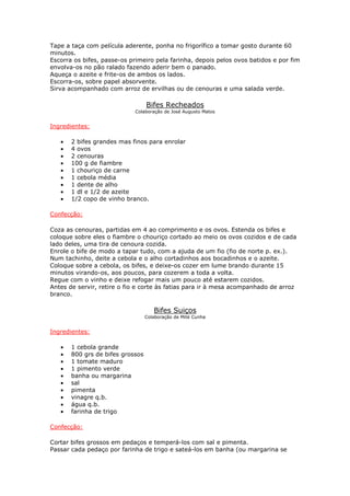 Tape a taça com película aderente, ponha no frigorífico a tomar gosto durante 60
minutos.
Escorra os bifes, passe-os primeiro pela farinha, depois pelos ovos batidos e por fim
envolva-os no pão ralado fazendo aderir bem o panado.
Aqueça o azeite e frite-os de ambos os lados.
Escorra-os, sobre papel absorvente.
Sirva acompanhado com arroz de ervilhas ou de cenouras e uma salada verde.

                                  Bifes Recheados
                            Colaboração de José Augusto Matos


Ingredientes:

   •   2 bifes grandes mas finos para enrolar
   •   4 ovos
   •   2 cenouras
   •   100 g de fiambre
   •   1 chouriço de carne
   •   1 cebola média
   •   1 dente de alho
   •   1 dl e 1/2 de azeite
   •   1/2 copo de vinho branco.

Confecção:

Coza as cenouras, partidas em 4 ao comprimento e os ovos. Estenda os bifes e
coloque sobre eles o fiambre o chouriço cortado ao meio os ovos cozidos e de cada
lado deles, uma tira de cenoura cozida.
Enrole o bife de modo a tapar tudo, com a ajuda de um fio (fio de norte p. ex.).
Num tachinho, deite a cebola e o alho cortadinhos aos bocadinhos e o azeite.
Coloque sobre a cebola, os bifes, e deixe-os cozer em lume brando durante 15
minutos virando-os, aos poucos, para cozerem a toda a volta.
Regue com o vinho e deixe refogar mais um pouco até estarem cozidos.
Antes de servir, retire o fio e corte às fatias para ir à mesa acompanhado de arroz
branco.

                                     Bifes Suiços
                                  Colaboração de Mité Cunha


Ingredientes:

   •   1 cebola grande
   •   800 grs de bifes grossos
   •   1 tomate maduro
   •   1 pimento verde
   •   banha ou margarina
   •   sal
   •   pimenta
   •   vinagre q.b.
   •   água q.b.
   •   farinha de trigo

Confecção:

Cortar bifes grossos em pedaços e temperá-los com sal e pimenta.
Passar cada pedaço por farinha de trigo e sateá-los em banha (ou margarina se
 