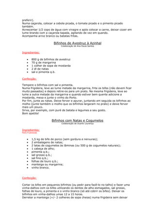 preferir).
Numa caçarola, colocar a cebola picada, o tomate picado e o pimento picado
também.
Acrescentar 1/2 copo de água com vinagre e após colocar a carne, deixar cozer em
lume brando com a caçarola tapada, agitando de vez em quando.
Acompanha arroz branco ou batatas fritas.

                        Bifinhos de Avestruz à Azinhal
                             Colaboração de Ana Paula Santos


Ingredientes:

    •   800 g de bifinhos de avestruz
    •   70 g de margarina
    •   1 colher de sopa de mostarda
    •   2 dl de natas
    •   sal e pimenta q.b.

Confecção:

Tempere o bifinhos com sal e pimenta.
Numa frigideira, leve ao lume metade da margarina, frite os bifes (não devem ficar
muito passados) e depois retire-os para um prato. Na mesma frigideira, leve ao
lume a outra metade da margarina e quando estiver bem quente adicione a
mostarda, mexa e junte o vinho do Porto.
Por fim, junte as natas. Deixe ferver e apurar, juntando em seguida os bifinhos ao
molho (junte também o molho que os bifinhos largaram no prato) e deixe ferver
mais um pouco.
Sirva, por exemplo, com puré de batata e legumes a seu gosto.
Bom apetite!

                       Bifinhos com Natas e Cogumelos
                              Colaboração de Duarte Lourenço


Ingredientes:
Para 4 pessoas


    •   1,5 kg de bife de porco (sem gordura e nervuras);
    •   2 embalagens de natas;
    •   2 latas de cogumelos às lâminas (ou 500 g de cogumelos naturais);
    •   1 cabeça de alho;
    •   pimenta q.b.;
    •   sal grosso q.b.;
    •   sal fino q.b.;
    •   folhas de louro q.b.;
    •   manteiga ou margarina;
    •   vinho branco.



Confecção:

Cortar os bifes em pequenos bifinhos (ou pedir para fazê-lo no talho) e fazer uma
vinha-dalhos com os bifes utilizando os dentes de alho esmagados, sal grosso,
folhas de louro, a pimenta e o vinho branco (só até cobrir os bifes). Deixar os
bifinhos em vinha-dalhos umas 12 a 15 horas.
Derreter a manteiga (+/- 2 colheres de sopa cheias) numa frigideira sem deixar
 