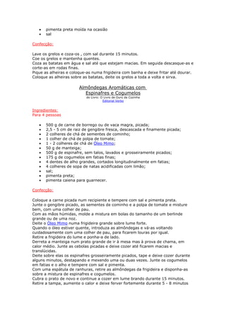 •   pimenta preta moída na ocasião
   •   sal

Confecção:

Lave os grelos e coza-os , com sal durante 15 minutos.
Coe os grelos e mantenha quentes.
Coza as batatas em àgua e sal até que estejam macias. Em seguida descasque-as e
corte-as em rodas finas.
Pique as alheiras e coloque-as numa frigideira com banha e deixe fritar até dourar.
Coloque as alheiras sobre as batatas, deite os grelos a toda a volta e sirva.

                        Almôndegas Aromáticas com
                           Espinafres e Cogumelos
                           do Livro: O Livro de Ouro da Cozinha
                                      Editorial Verbo


Ingredientes:
Para 4 pessoas

   •   500 g de carne de borrego ou de vaca magra, picada;
   •   2,5 - 5 cm de raiz de gengibre fresca, descascada e finamente picada;
   •   2 colheres de chá de sementes de cominho;
   •   1 colher de chá de polpa de tomate;
   •   1 - 2 colheres de chá de Óleo Mimo;
   •   50 g de manteiga;
   •   500 g de espinafre, sem talos, lavados e grosseiramente picados;
   •   175 g de cogumelos em fatias finas;
   •   4 dentes de alho grandes, cortados longitudinalmente em fatias;
   •   4 colheres de sopa de natas acidificadas com limão;
   •   sal;
   •   pimenta preta;
   •   pimenta caiena para guarnecer.

Confecção:

Coloque a carne picada num recipiente e tempere com sal e pimenta preta.
Junte o gengibre picado, as sementes de cominho e a polpa de tomate e misture
bem, com uma colher de pau.
Com as mãos húmidas, molde a mistura em bolas do tamanho de um berlinde
grande ou de uma noz.
Deite o Óleo Mimo numa frigideira grande sobre lume forte.
Quando o óleo estiver quente, introduza as almôndegas e vá-as voltando
cuidadosamente com uma colher de pau, para ficarem louras por igual.
Retire a frigideira do lume e ponha-a de lado.
Derreta a manteiga num prato grande de ir à mesa mas à prova de chama, em
calor médio. Junte as cebolas picadas e deixe cozer até ficarem macias e
translúcidas.
Deite sobre elas os espinafres grosseiramente picados, tape e deixe cozer durante
alguns minutos, destapando e mexendo uma ou duas vezes. Junte os cogumelos
em fatias e o alho e tempere com sal e pimenta.
Com uma espátula de ranhuras, retire as almôndegas da frigideira e disponha-as
sobre a mistura de espinafres e cogumelos.
Cubra o prato de novo e continue a cozer em lume brando durante 15 minutos.
Retire a tampa, aumente o calor e deixe ferver fortemente durante 5 - 8 minutos
 