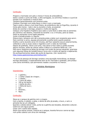 Confecção:

Prepare a marinada com pelo o menos 4 horas de antecedência.
Deite o azeite o sumo de limão, o alho esmagado, os cominhos moídos e o puré de
tomate num recipiente e misture bem.
Tempere generosamente com pimenta preta.
Coloque o borrego num prato baixo e unte-o com a marinada.
Tape o prato e deixe-o num local fresco, de preferência não no frigorífico, durante 4
horas pelo menos - todo o dia ou durante a noite, se possível.
Antes de cozinhar o borrego, prepare o molho de iogurte.
Coloque uma frigideira frigideira seca sobre o lume forte e deite nela as sementes
de coentros e de sésamo, mexendo-as durante 1 ou 2 minutos, para as tostar.
Deite as sementes numa tigela pequena.
Junte a hortelã picada e o iogurte.
Misture bem, tempere com sal e pimenta preta e deite num recipiente para servir.
Para cozinhar a carne, aqueça previamente a grelha tanto quanto possível.
Grelhe a carne durante cerca 10 minutos, até ficar castanho-escuro exteriormente,
voltando-a uma ou duas vezes e regando-a com o resto da marinada.
Depois de grelhada, retire-a do lume, mas deixe-a ficar sobre a grelha durante
alguns minutos, antes de colocar sobre a tábua e a cortarem fatias de 1 cm.
Para servir disponha as fatias de borrego num prato de serviço aquecido, guarneça
com algumas folhas de hortelã fresca e sirva com o molho de iogurte e especiarias.
Os acompanhamentos ideais são purés de legumes. (Ver receita em)
http://www.gastronomias.com/molhos.htm

*A carne do pescoço do borrego constitui uma aquisição maravilhosa, se desejar
borrego desossado; é especialmente bom se for marinado e grelhado, pois produz
uma carne aromática, que permanece rosada e suculenta no interior.

                              Cabidela Alentejana

Ingredientes:

   •   1 galinha ;
   •   1 colher (sopa) de vinagre ;
   •   1 cebola ;
   •   1 ramo de salsa ;
   •   100 gr de banha ;
   •   1 dente de alho
   •   1 folha de louro ;
   •   Sal ;
   •   Pimenta ;
   •   Água.

Confecção:

Mexe-se o sangue da galinha com o vinagre.
Com a banha, a cebola, a salsa, o dente de alho já picado, o louro, o sal e a
pimenta faz-se um refogado.
Quando a cebola estiver mole, junta-se a galinha aos bocados, deixando-a alourar.
Cobre-se com água quente.
Cozer com o tacho bem tapado.
Assim que estiver pronta, mistura-se o sangue, levanta fervura e serve-se logo
num prato coberto com arroz de manteiga.
 
