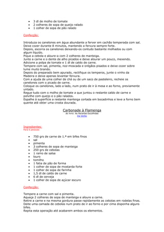 •   3 dl de molho de tomate
    •   2 colheres de sopa de queijo ralado
    •   1 colher de sopa de pão ralado

Confecção:

Introduza os canelones em água abundante a ferver em cachão temperada com sal.
Deixe cozer durante 8 minutos, mantendo a fervura sempre forte.
Depois, escorra os canelones deixando-os contudo bastante molhados ou com
algum líquido.
Pique a cebola e aloure-a com 2 colheres de manteiga.
Junte a carne e o dente de alho picados e deixe alourar um pouco, mexendo.
Adicione a polpa de tomate e 1 dl de caldo de carne.
Tempere com sal, pimenta, noz-moscada e orégãos pisados e deixe cozer sobre
lume muito brando.
Depois do preparado bem apurado, rectifique os temperos, junte o vinho da
Madeira e deixe apenas levantar fervura.
Com a ajuda de uma colher de chá ou de um saco de pasteleiro, recheie os
canelones com o picado de carne.
Coloque os canelones, lado a lado, num prato de ir à mesa e ao forno, previamente
untado.
Regue tudo com o molho de tomate a que juntou o restante caldo de carne e
polvilhe com queijo e o pão ralados.
Espalhe à superfície a restante manteiga cortada em bocadinhos e leve a forno bem
quente até obter uma crosta dourada.

                            Carbonade à Flamenga
                              do livro: As Receitas Escolhidas
                                          Da Verbo




Ingredientes:
Para 6 pessoas:


    •   750 grs de carne de 1.ª em bifes finos
    •   sal
    •   pimenta
    •   3 colheres de sopa de manteiga
    •   250 grs de cebolas
    •   1 ramo de salsa
    •   louro
    •   tomilho
    •   1 fatia de pão de forma
    •   1 colher de sopa de mostarda forte
    •   1 colher de sopa de farinha
    •   1,5 dl de caldo de carne
    •   6 dl de cerveja
    •   1 colher de sopa de açúcar escuro

Confecção:

Tempere a carne com sal e pimenta.
Aqueça 2 colheres de sopa de manteiga e aloure a carne.
Retire a carne e na mesma gordura passe rapidamente as cebolas em rodelas finas.
Deite uma camada de cebolas num prato de ir ao forno e por cima disponha alguns
bifes.
Repita esta operação até acabarem ambos os elementos.
 