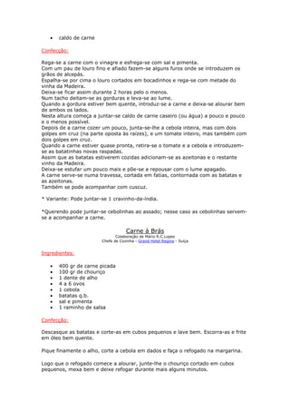 •   caldo de carne

Confecção:

Rega-se a carne com o vinagre e esfrega-se com sal e pimenta.
Com um pau de louro fino e afiado fazem-se alguns furos onde se introduzem os
grãos de alcepás.
Espalha-se por cima o louro cortados em bocadinhos e rega-se com metade do
vinha da Madeira.
Deixa-se ficar assim durante 2 horas pelo o menos.
Num tacho deitam-se as gorduras e leva-se ao lume.
Quando a gordura estiver bem quente, introduz-se a carne e deixa-se alourar bem
de ambos os lados.
Nesta altura começa a juntar-se caldo de carne caseiro (ou água) a pouco e pouco
e o menos possível.
Depois de a carne cozer um pouco, junta-se-lhe a cebola inteira, mas com dois
golpes em cruz (na parte oposta às raízes), e um tomate inteiro, mas também com
dois golpes em cruz.
Quando a carne estiver quase pronta, retira-se o tomate e a cebola e introduzem-
se as batatinhas novas raspadas.
Assim que as batatas estiverem cozidas adicionam-se as azeitonas e o restante
vinho da Madeira.
Deixa-se estufar um pouco mais e põe-se a repousar com o lume apagado.
A carne serve-se numa travessa, cortada em fatias, contornada com as batatas e
as azeitonas.
Também se pode acompanhar com cuscuz.

* Variante: Pode juntar-se 1 cravinho-da-índia.

*Querendo pode juntar-se cebolinhas ao assado; nesse caso as cebolinhas servem-
se a acompanhar a carne.

                                    Carne à Brás
                               Colaboração de Mário R.C.Lopes
                        Chefe de Cozinha - Grand Hotel Regina - Suíça


Ingredientes:

   •   400 gr de carne picada
   •   100 gr de chouriço
   •   1 dente de alho
   •   4 a 6 ovos
   •   1 cebola
   •   batatas q.b.
   •   sal e pimenta
   •   1 raminho de salsa

Confecção:

Descasque as batatas e corte-as em cubos pequenos e lave bem. Escorra-as e frite
em óleo bem quente.

Pique finamente o alho, corte a cebola em dados e faça o refogado na margarina.

Logo que o refogado comece a alourar, junte-lhe o chouriço cortado em cubos
pequenos, mexa bem e deixe refogar durante mais alguns minutos.
 