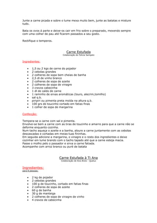 Junte a carne picada e sobre o lume mexa muito bem, junte as batatas e misture
tudo.

Bata os ovos á parte e deixe-os cair em frio sobre o preparado, mexendo sempre
com uma colher de pau até ficarem passados a seu gosto.

Rectifique o temperos.



                                  Carne Estufada
                              Colaboração de Felicia Sampaio


Ingredientes:

    •   1,5 ou 2 kgs de carne do pojador
    •   2 cebolas grandes
    •   2 colheres de sopa bem cheias de banha
    •   2,5 dl de vinho branco
    •   2 colheres de sopa de azeite
    •   2 colheres de sopa de vinagre
    •   3 cravos cabecinha
    •   1 dl de caldo de carne
    •   1 raminho de ervas aromáticas (louro, alecrim,tomilho)
    •   sal q.b.
    •   piripiri ou pimenta preta moída na altura q.b.
    •   100 grs de toucinho cortado em fatias finas
    •   1 colher de sopa de margarina

Confecção:

Tempera-se a carne com sal e pimenta.
Envolve-se bem a carne com as tiras de toucinho e amarre para que a carne não se
deforme enquanto cozinha.
Num tacho aqueça o azeite e a banha, aloure a carne juntamente com as cebolas
descascadas e cortadas em meias-luas fininhas.
Em seguida adicione a margarina, o vinagre e o resto dos ingredientes e deixe
cozinhar em lume brando com o tacho tapado até que a carne esteja macia.
Passe o molho pelo o passador e sirva a carne fatiada.
Acompanhe com arroz branco ou puré de batata



                            Carne Estufada à Ti Ana
                             Colaboração de Ana Alves - Queluz


Ingredientes:
para 8 pessoas:


    •   2 kg de pojador
    •   2 cebolas grandes
    •   100 g de toucinho, cortado em fatias finas
    •   2 colheres de sopa de azeite
    •   60 g de banha
    •   30 g de manteiga
    •   2 colheres de sopa de vinagre de vinho
    •   4 cravos de cabecinha
 