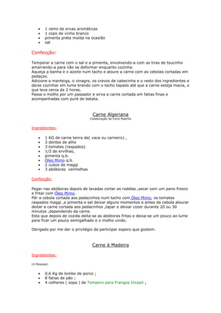•   1 ramo de ervas aromáticas
    •   1 copo de vinho branco
    •   pimenta preta moída na ocasião
    •   sal

Confecção:

Temperar a carne com o sal e a pimenta, envolvendo-a com as tiras de toucinho
amarrando-a para não se deformar enquanto cozinha.
Aqueça a banha e o azeite num tacho e aloure a carne com as cebolas cortadas em
pedaços.
Adicione a manteiga, o vinagre, os cravos de cabecinha e o resto dos ingredientes e
deixe cozinhar em lume brando com o tacho tapado até que a carne esteja macia, o
que leva cerca de 2 horas.
Passe o molho por um passador e sirva a carne cortada em fatias finas e
acompanhadas com puré de batata.



                                 Carne Algeriana
                               Colaboração de Farid Maarfia


Ingredientes:

    •   1 KG de carne tenra de( vaca ou carneiro) ,
    •   3 dentes de alho
    •   3 tomates (raspados)
    •   1/2 de ervilhas,
    •   pimenta q.b.
    •   Óleo Mimo q.b.
    •   2 cubos de maggi
    •   3 abóboras vermelhas

Confecção:

Pegar nas abóboras depois de lavadas cortar as rodelas ,secar com um pano fresco
e fritar com Óleo Mimo.
Pôr a cebola cortada aos pedacinhos num tacho com Óleo Mimo, os tomates
raspados maggi ,a pimenta e sal deixar alguns momentos e antes da cebola alourar
deitar a carne cortada aos pedacinhos ,tapar e deixar cozer durante 20 ou 30
minutos ,dependendo da carne.
Esta que depois de cozida deita-se as abóboras fritas e deixa-se um pouco ao lume
para ficar um pouco esmigalhado e o molho unido.

Obrigado por me dar o privilégio de participar espero que gostem.



                                Carne à Madeira

Ingredientes:

(4 Pessoas)


    •   0,6 Kg de lombo de porco ;
    •   8 fatias de pão ;
    •   4 colheres ( sopa ) de Tempero para Frangos Incopil ;
 