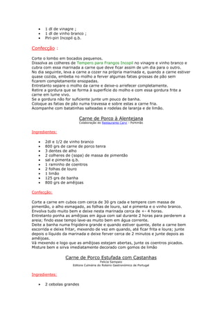 •   1 dl de vinagre ;
   •   1 dl de vinho branco ;
   •   Piri-piri Incopil q.b.

Confecção :

Corte o lombo em bocados pequenos.
Dissolva as colheres de Tempero para Frangos Incopil no vinagre e vinho branco e
cubra com essa marinada a carne que deve ficar assim de um dia para o outro.
No dia seguinte, leva a carne a cozer na própria marinada e, quando a carne estiver
quase cozida, embeba no molho a ferver algumas fatias grossas de pão sem
ficarem completamente ensopadas.
Entretanto separe o molho da carne e deixe-o arrefecer completamente.
Retire a gordura que se forma à superfície do molho e com essa gordura frite a
carne em lume vivo.
Se a gordura não for suficiente junte um pouco de banha.
Coloque as fatias de pão numa travessa e sobre estas a carne fria.
Acompanhe com batatinhas salteadas e rodelas de laranja e de limão.

                         Carne de Porco à Alentejana
                           Colaboração do Restaurante Carvi - Portimão


Ingredientes:

   •   2dl e 1/2 de vinho branco
   •   800 grs de carne de porco tenra
   •   3 dentes de alho
   •   2 colheres de (sopa) de massa de pimentão
   •   sal e pimenta q.b.
   •   1 raminho de coentros
   •   2 folhas de louro
   •   1 limão
   •   125 grs de banha
   •   800 grs de amêijoas

Confecção:

Corte a carne em cubos com cerca de 30 grs cada e tempere com massa de
pimentão, o alho esmagado, as folhas de louro, sal e pimenta e o vinho branco.
Envolva tudo muito bem e deixe nesta marinada cerca de +- 4 horas.
Entretanto ponha as amêijoas em água com sal durante 2 horas para perderem a
areia; findo esse tempo lave-as muito bem em água corrente.
Deite a banha numa frigideira grande e quando estiver quente, deite a carne bem
escorrida e deixe fritar, mexendo de vez em quando, até ficar frita e loura; junte
depois o líquido da marinada e deixe ferver cerca de 2 minutos e junte depois as
amêijoas.
Vá mexendo e logo que as amêijoas estejam abertas, junte os coentros picados.
Misture bem e sirva imediatamente decorado com gomos de limão

                 Carne de Porco Estufada com Castanhas
                                         Felicia Sampaio
                     Editora Culinária do Roteiro Gastronómico de Portugal


Ingredientes:

   •   2 cebolas grandes
 