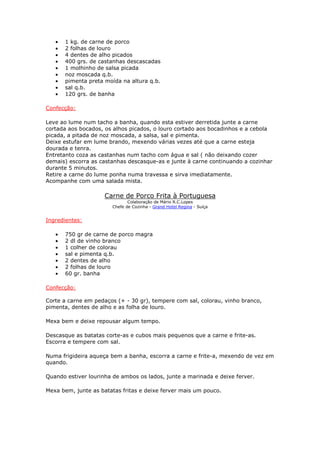 •   1 kg. de carne de porco
   •   2 folhas de louro
   •   4 dentes de alho picados
   •   400 grs. de castanhas descascadas
   •   1 molhinho de salsa picada
   •   noz moscada q.b.
   •   pimenta preta moída na altura q.b.
   •   sal q.b.
   •   120 grs. de banha

Confecção:

Leve ao lume num tacho a banha, quando esta estiver derretida junte a carne
cortada aos bocados, os alhos picados, o louro cortado aos bocadinhos e a cebola
picada, a pitada de noz moscada, a salsa, sal e pimenta.
Deixe estufar em lume brando, mexendo várias vezes até que a carne esteja
dourada e tenra.
Entretanto coza as castanhas num tacho com água e sal ( não deixando cozer
demais) escorra as castanhas descasque-as e junte à carne continuando a cozinhar
durante 5 minutos.
Retire a carne do lume ponha numa travessa e sirva imediatamente.
Acompanhe com uma salada mista.

                     Carne de Porco Frita à Portuguesa
                              Colaboração de Mário R.C.Lopes
                       Chefe de Cozinha - Grand Hotel Regina - Suíça


Ingredientes:

   •   750 gr de carne de porco magra
   •   2 dl de vinho branco
   •   1 colher de colorau
   •   sal e pimenta q.b.
   •   2 dentes de alho
   •   2 folhas de louro
   •   60 gr. banha

Confecção:

Corte a carne em pedaços (+ - 30 gr), tempere com sal, colorau, vinho branco,
pimenta, dentes de alho e as folha de louro.

Mexa bem e deixe repousar algum tempo.

Descasque as batatas corte-as e cubos mais pequenos que a carne e frite-as.
Escorra e tempere com sal.

Numa frigideira aqueça bem a banha, escorra a carne e frite-a, mexendo de vez em
quando.

Quando estiver lourinha de ambos os lados, junte a marinada e deixe ferver.

Mexa bem, junte as batatas fritas e deixe ferver mais um pouco.
 