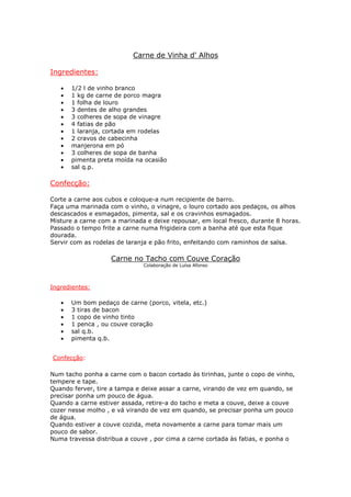Carne de Vinha d' Alhos

Ingredientes:

   •   1/2 l de vinho branco
   •   1 kg de carne de porco magra
   •   1 folha de louro
   •   3 dentes de alho grandes
   •   3 colheres de sopa de vinagre
   •   4 fatias de pão
   •   1 laranja, cortada em rodelas
   •   2 cravos de cabecinha
   •   manjerona em pó
   •   3 colheres de sopa de banha
   •   pimenta preta moída na ocasião
   •   sal q.p.

Confecção:

Corte a carne aos cubos e coloque-a num recipiente de barro.
Faça uma marinada com o vinho, o vinagre, o louro cortado aos pedaços, os alhos
descascados e esmagados, pimenta, sal e os cravinhos esmagados.
Misture a carne com a marinada e deixe repousar, em local fresco, durante 8 horas.
Passado o tempo frite a carne numa frigideira com a banha até que esta fique
dourada.
Servir com as rodelas de laranja e pão frito, enfeitando com raminhos de salsa.

                   Carne no Tacho com Couve Coração
                              Colaboração de Luísa Afonso




Ingredientes:

   •   Um bom pedaço de carne (porco, vitela, etc.)
   •   3 tiras de bacon
   •   1 copo de vinho tinto
   •   1 penca , ou couve coração
   •   sal q.b.
   •   pimenta q.b.


Confecção:

Num tacho ponha a carne com o bacon cortado às tirinhas, junte o copo de vinho,
tempere e tape.
Quando ferver, tire a tampa e deixe assar a carne, virando de vez em quando, se
precisar ponha um pouco de água.
Quando a carne estiver assada, retire-a do tacho e meta a couve, deixe a couve
cozer nesse molho , e vá virando de vez em quando, se precisar ponha um pouco
de água.
Quando estiver a couve cozida, meta novamente a carne para tomar mais um
pouco de sabor.
Numa travessa distribua a couve , por cima a carne cortada às fatias, e ponha o
 