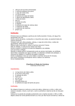 •   100 grs de toucinho entremeado
   •   1 chouriço pequeno de carne
   •   1 copo de vinho tinto
   •   1,5 dl de azeite
   •   2 colheres de sopa de banha
   •   1 cálice de aguardente velha
   •   1 folha de louro
   •   sal q.b.
   •   3 dentes de alho
   •   2 cebolas
   •   2 colheres de sopa de colorau doce
   •   1 molhinho de salsa
   •   1 molhinho de coentros
   •   piripiri q.b.

Confecção:

Primeiro lave as amêijoas e ponha-as de molho durante 2 horas, em água fria
temperada com sal.
Corte a carne de porco, o presunto e o toucinho aos cubos, se possível todos do
mesmo tamanho.
Tempere com sal, alhos pisados, colorau, o copo de vinho tinto, o cálice de
aguardente, folha de louro e piripiri.
Misture tudo muito bem e, deixe a marinar cerca de 3 horas.
Pele as cebolas, e corte-as em meias luas finas.
Ponha o azeite e a banha no fundo da cataplana e as cebolas.
Leve ao lume a refogar.
Quando a cebola estiver transparente junte as carnes marinadas, as amêijoas
escorridas e passadas por água corrente, as salsichas cortadas aos pedaços, o
chouriço às rodelas e o molhinho de salsa e coentros.
Feche a cataplana e leve ao lume médio a cozinhar cerca de 25 minutos.
Para servir rectifique os temperos retire a salsa e os coentros.
Sirva imediatamente.



                        Chanfana à Moda de Coimbra
                               Colaboração de Maria e Paulo


Ingredientes:

   •   1,5 kg Carne de Cabra velha
   •   0.75 dl de vinho tinto
   •   6 cabeças de alho
   •   louro q.b.
   •   piri-piri q.b.
   •   sal a gosto
   •   pimenta preta q.b.
   •   2 colheres de sopa de banha de porco

Confecção:

De véspera limpa-se e corta-se a carne de cabra, coloca-se o vinho, o alho com
cascas e socado, o louro, o piri-piri, o sal e a pimenta e reserva-se de um dia para
o outro.
Coloca-se na panela de pressão juntamente com a banha durante 1:30h a 2:00h,
depois coloca-se numa panela de barro ou inox (se não houver de barro) e deixa-se
 
