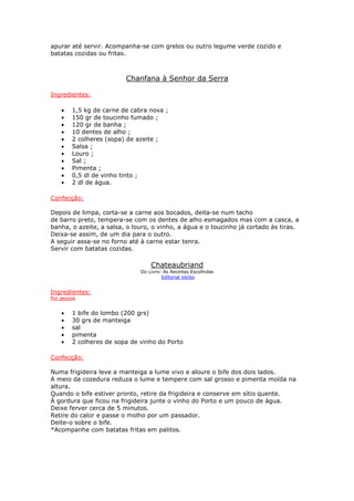 apurar até servir. Acompanha-se com grelos ou outro legume verde cozido e
batatas cozidas ou fritas.



                         Chanfana à Senhor da Serra

Ingredientes:

    •   1,5 kg de carne de cabra nova ;
    •   150 gr de toucinho fumado ;
    •   120 gr de banha ;
    •   10 dentes de alho ;
    •   2 colheres (sopa) de azeite ;
    •   Salsa ;
    •   Louro ;
    •   Sal ;
    •   Pimenta ;
    •   0,5 dl de vinho tinto ;
    •   2 dl de água.

Confecção:

Depois de limpa, corta-se a carne aos bocados, deita-se num tacho
de barro preto, tempera-se com os dentes de alho esmagados mas com a casca, a
banha, o azeite, a salsa, o louro, o vinho, a água e o toucinho já cortado às tiras.
Deixa-se assim, de um dia para o outro.
A seguir assa-se no forno até à carne estar tenra.
Servir com batatas cozidas.

                                  Chateaubriand
                              Do Livro: As Receitas Escolhidas
                                       Editorial Verbo


Ingredientes:
Por pessoa


    •   1 bife do lombo (200 grs)
    •   30 grs de manteiga
    •   sal
    •   pimenta
    •   2 colheres de sopa de vinho do Porto

Confecção:

Numa frigideira leve a manteiga a lume vivo e aloure o bife dos dois lados.
A meio da cozedura reduza o lume e tempere com sal grosso e pimenta moída na
altura.
Quando o bife estiver pronto, retire da frigideira e conserve em sítio quente.
À gordura que ficou na frigideira junte o vinho do Porto e um pouco de água.
Deixe ferver cerca de 5 minutos.
Retire do calor e passe o molho por um passador.
Deite-o sobre o bife.
*Acompanhe com batatas fritas em palitos.
 