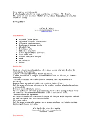 levar a carne, apetrechos, etc.
E a localização vai influir no preço geral (estou em Pelotas - RS- -Brasil).
Mas como um bom churrasco não tem preço, estou à disposição para consultas
informais. (risos)

Bom apetite!!!



                                  « Coq Au Vin »
                          do Livro: Grande Enciclopédia da Cozinha
                                     Da Editorial Verbo


Ingredientes:

   •   3 frangos (quase galos)
   •   120 grs de manteiga ou margarina
   •   100 grs de toucinho magro
   •   2 colheres de sopa de farinha
   •   15 cebolinhas
   •   2 dentes de alho
   •   250 grs de cogumelos
   •   2 dl de aguardente ou conhaque
   •   1 l de vinho tinto
   •   1 colher de sopa de vinagre
   •   salsa
   •   sal e pimenta
   •   sangue

Confecção:

Corta-se o toucinho em bocadinhos e leva-se ao lume a fritar com 1 colher de
manteiga ou de margarina.
Juntam-se-lhe as cebolinhas e deixam-se alourar.
À parte, alouram-se os frangos, previamente cortados aos bocados, na restante
manteiga.
Junta-se o conteúdo das duas frigideiras e rega-se com a aguardente ou o
conhaque.
Puxa-se fogo, agitando a frigideira para queimar todo o álcool.
Polvilha-se com farinha e adicionam-se-lhe os alhos picados, salsa também picada
e o vinho tinto.
Deixa-se cozer sobre lume brando.
Quando os frangos estiverem quase cozidos juntam-se-lhes os cogumelos e deixa-
se continuar a ferver brandamente até a carne se separar dos ossos.
Tempera-se com sal e pimenta.
No último momento adiciona-se-lhe o sangue dos frangos, a que se juntou 1 colher
de sopa de vinagre para se conservar líquido.
Mexe-se o molho.
Polvilha-se com mais salsa picada e serve-se acompanhado com batatas cozidas,
também polvilhadas com salsa.

                        Corôa de Borrego Recheada
                       Colaboração de João Pereira - Chefe de Cozinha
                                  Quality Hotel Caramulo


Ingredientes:
 