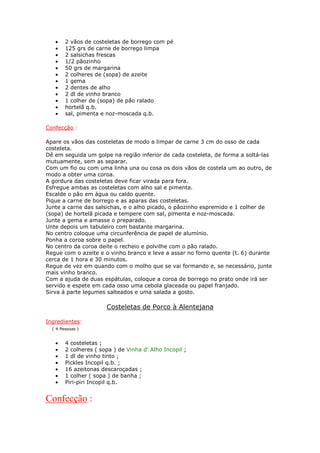 •    2 vãos de costeletas de borrego com pé
   •    125 grs de carne de borrego limpa
   •    2 salsichas frescas
   •    1/2 pãozinho
   •    50 grs de margarina
   •    2 colheres de (sopa) de azeite
   •    1 gema
   •    2 dentes de alho
   •    2 dl de vinho branco
   •    1 colher de (sopa) de pão ralado
   •    hortelã q.b.
   •    sal, pimenta e noz-moscada q.b.

Confecção :

Apare os vãos das costeletas de modo a limpar de carne 3 cm do osso de cada
costeleta.
Dê em seguida um golpe na região inferior de cada costeleta, de forma a soltá-las
mutuamente, sem as separar.
Com um fio ou com uma linha una ou cosa os dois vãos de costela um ao outro, de
modo a obter uma coroa.
A gordura das costeletas deve ficar virada para fora.
Esfregue ambas as costeletas com alho sal e pimenta.
Escalde o pão em água ou caldo quente.
Pique a carne de borrego e as aparas das costeletas.
Junte a carne das salsichas, e o alho picado, o pãozinho espremido e 1 colher de
(sopa) de hortelã picada e tempere com sal, pimenta e noz-moscada.
Junte a gema e amasse o preparado.
Unte depois um tabuleiro com bastante margarina.
No centro coloque uma circunferência de papel de alumínio.
Ponha a coroa sobre o papel.
No centro da coroa deite o recheio e polvilhe com o pão ralado.
Regue com o azeite e o vinho branco e leve a assar no forno quente (t. 6) durante
cerca de 1 hora e 30 minutos.
Regue de vez em quando com o molho que se vai formando e, se necessário, junte
mais vinho branco.
Com a ajuda de duas espátulas, coloque a coroa de borrego no prato onde irá ser
servido e espete em cada osso uma cebola glaceada ou papel franjado.
Sirva á parte legumes salteados e uma salada a gosto.

                       Costeletas de Porco à Alentejana

Ingredientes:
  ( 4 Pessoas )


   •    4 costeletas ;
   •    2 colheres ( sopa ) de Vinha d' Alho Incopil ;
   •    1 dl de vinho tinto ;
   •    Pickles Incopil q.b. ;
   •    16 azeitonas descaroçadas ;
   •    1 colher ( sopa ) de banha ;
   •    Piri-piri Incopil q.b.


Confecção :
 