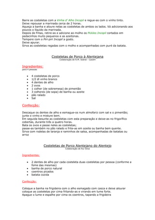 Barre as costeletas com a Vinha d’ Alho Incopil e regue-as com o vinho tinto.
Deixe repousar a marinada cerca de 2 horas.
Aqueça a banha e aloure nelas as costeletas de ambos os lados. Vá adicionando aos
poucos o líquido da marinada.
Depois de fritas, retire-as e adicione ao molho os Pickles Incopil cortados em
pedacinhos muito pequenos e as azeitonas.
Tempere com o Piri-piri Incopil a gosto.
Deixe apurar.
Sirva as costeletas regadas com o molho e acompanhadas com puré da batata.



                      Costeletas de Porco à Alentejana
                            Colaboração de R.M. Sobral - Cacém


Ingredientes:
para 4 pessoas


    •   4 costeletas de porco
    •   1/2 dl vinho branco
    •   4 dentes de alho
    •   2 ovos
    •   1 colher (de sobremesa) de pimentão
    •   3 colheres (de sopa) de banha ou azeite
    •   pão ralado
    •   Sal

Confecção:

Descaque os dentes de alho e esmague-os num almofariz com sal e o pimentão;
junte o vinho e misture bem.
Em seguida besunte as costeletas com esta preparação e deixe-as no frigorífico
cobertas, durante três a quatro horas.
Bata os ovos e passe neles as costeletas;
passe-as também no pão ralado e frite-as em azeite ou banha bem quente.
Sirva com rodelas de laranja e raminhos de salsa, acompanhadas de batatas ou
arroz



                 Costeletas de Porco Alentejano do Alentejo
                                 Colaboração de Rui Silva


Ingredientes:

    •   2 dentes de alho por cada costeleta duas costeletas por pessoa (conforme a
        fome das mesmas)
    •   banha de porco natural
    •   coentros picados
    •   batata cozida

Confecção:

Coloque a banha na frigideira com o alho esmagado com casca e deixe alourar
coloque as costeletas por cima fritando-as e virando em lume forte.
Apague o lume e espalhe por cima os coentros, tapando a frigideira
 