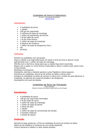 Costeletas de Porco à Salsicheiro
                               do Livro - As Receitas Escolhidas
                                         Editorial Verbo


Ingredientes:

   •   4 costeletas de porco
   •   1 cebola
   •   100 grs de cogumelos
   •   2 colheres de sopa de manteiga
   •   1 colher de sobremesa de farinha
   •   1 dl de caldo de carne
   •   1 dl de vinho branco
   •   1 colher de sopa de mostarda
   •   6 pepinos de conserva
   •   1 colher de sopa de alcaparras (Fac.)
   •   sal
   •   pimenta

Confecção:

Polvilhe as costeletas com sal grosso.
Pique a cebola e os cogumelos para um tacho e leve ao lume a alourar muito
ligeiramente com 1 colher de sopa de manteiga.
Polvilhe com a farinha e mexa para que a cebola fique bem envolvida.
Regue com o caldo e o vinho branco misturados e deixe o molho cozer sobre lume
muito brando.
Rectifique os temperos.
Entretanto, derreta a restante gordura numa frigideira e deixe aquecer.
Introduza as costeletas, aloure-as de ambos os lados e deixe cozer.
Coloque as costeletas no prato de serviço e cubra com o molho ao qual adicionou a
mostarda, os pepinos de conserva picados e as alcaparras.
Acompanhe com puré de batata.

                     Costeletas de Porco de Tomatada
                                         Felicia Sampaio
                     Editora Culinária dfo Roteiro Gastronómico de Portugal


Ingredientes:

   •   4 costeletas de porco
   •   100 grs de cogumelos laminados
   •   2 dl de caldo de carne
   •   1 colher de sopa de manteiga
   •   1 colher de sopa de banha
   •   1 dente de alho
   •   1 cebola
   •   1 colher de sopa de concentrado de tomate
   •   3 tomates maduros
   •   1 pitada de açúcar

Confecção:

Derreta as duas gorduras, e frite as costeletas de porco de ambos os lados.
Retire-as da frigideira e conserve-as num prato aquecido.
Junte à gordura a cebola e o alho ambos picados.
 
