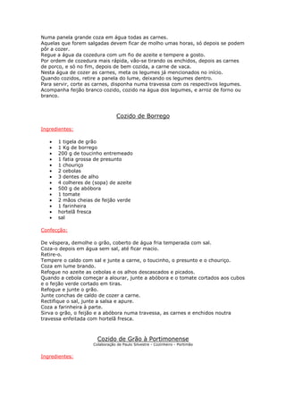 Numa panela grande coza em água todas as carnes.
Aquelas que forem salgadas devem ficar de molho umas horas, só depois se podem
pôr a cozer.
Regue a água da cozedura com um fio de azeite e tempere a gosto.
Por ordem de cozedura mais rápida, vão-se tirando os enchidos, depois as carnes
de porco, e só no fim, depois de bem cozida, a carne de vaca.
Nesta água de cozer as carnes, meta os legumes já mencionados no início.
Quando cozidos, retire a panela do lume, deixando os legumes dentro.
Para servir, corte as carnes, disponha numa travessa com os respectivos legumes.
Acompanha feijão branco cozido, cozido na água dos legumes, e arroz de forno ou
branco.



                                 Cozido de Borrego

Ingredientes:

   •   1 tigela de grão
   •   1 Kg de borrego
   •   200 g de toucinho entremeado
   •   1 fatia grossa de presunto
   •   1 chouriço
   •   2 cebolas
   •   3 dentes de alho
   •   4 colheres de (sopa) de azeite
   •   500 g de abóbora
   •   1 tomate
   •   2 mãos cheias de feijão verde
   •   1 farinheira
   •   hortelã fresca
   •   sal

Confecção:

De véspera, demolhe o grão, coberto de água fria temperada com sal.
Coza-o depois em água sem sal, até ficar macio.
Retire-o.
Tempere o caldo com sal e junte a carne, o toucinho, o presunto e o chouriço.
Coza em lume brando.
Refogue no azeite as cebolas e os alhos descascados e picados.
Quando a cebola começar a alourar, junte a abóbora e o tomate cortados aos cubos
e o feijão verde cortado em tiras.
Refogue e junte o grão.
Junte conchas de caldo de cozer a carne.
Rectifique o sal, junte a salsa e apure.
Coza a farinheira à parte.
Sirva o grão, o feijão e a abóbora numa travessa, as carnes e enchidos noutra
travessa enfeitada com hortelã fresca.



                       Cozido de Grão à Portimonense
                     Colaboração de Paulo Silvestre - Cozinheiro - Portimão


Ingredientes:
 
