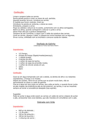 Confecção:

Limpe e prepare todas as carnes.
Numa panela ponha a cozer os ossos de suã, partidos.
Quando levantar fervura, introduza as carnes.
À medida que forem cozendo, tiram-se.
Introduza na panela as verduras, e deixe-as cozer.
Entretanto, prepare o arroz.
Pique as cebolas e aloure-as no azeite, juntamente com os alhos esmagados.
Retire os alhos, quando começarem a alourar e junte o arroz.
Deixe fritar até que a gordura desapareça.
Tempere de sal e pimenta, e regue com o caldo da cozedura das carnes.
Corte as carnes, aqueça o caldo, e coloque-as numa travessa com os legumes.
Sirva o arroz, enfeitado com os enchidos e cenoura cozida às rodelas.



                               Desfiada de Galinha
                         Colaboração de Tomás José Necho Ribeiro


Ingredientes:

   •   1/2 frango;
   •   miúdos de frango (fígado/moelas/pescoço);
   •   1 cebola picada;
   •   4 dentes de alho;
   •   1 colher de sopa de banha;
   •   1 colher de sopa de pimentão moído;
   •   1 colher de chá de canela em pó;
   •   salsa;
   •   água.

Confecção:

Coze-se em água temperada com sal a cebola, os dentes de alho e os restantes
ingredientes, o frango e os miúdos.
Depois de cozidos, retira-se as carnes que se picam muito bem, não se
aproveitando os ossos e a pele da galinha.
Coa-se a água em que cozeu as carnes, que volta ao tacho, e quando ferver junta-
se pão migado (de preferência pão do dia anterior), as carnes, e vai-se mexendo
sempre ao tomar a consistência desejada (tipo açorda).


Sugestão:
Pode-se juntar à água onde cozem as carnes um caldo de carne e depois de juntar
o pão, acrescentar dois ovos batidos, que são mexidos em simultâneo com o pão.

                               Dobrada com Grão

Ingredientes :

   •   600 gr de dobrada ;
   •   1 lt de grão ;
   •   100 gr de presunto ;
   •   100 gr de toucinho ;
   •   1 chouriço de carne ;
 