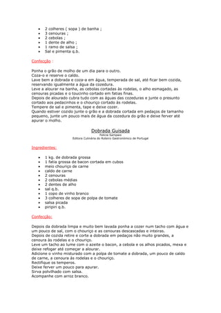 •   2 colheres ( sopa ) de banha ;
   •   3 cenouras ;
   •   2 cebolas ;
   •   1 dente de alho ;
   •   1 ramo de salsa ;
   •   Sal e pimenta q.b.

Confecção :

Ponha o grão de molho de um dia para o outro.
Coza-o e reserve o caldo.
Lave bem a dobrada e coza-a em água, temperada de sal, até ficar bem cozida,
reservando igualmente a água da cozedura.
Leve a alourar na banha, as cebolas cortadas às rodelas, o alho esmagado, as
cenouras picadas e o toucinho cortado em fatias finas.
Depois de alourado cubra tudo com as águas das cozeduras e junte o presunto
cortado aos pedacinhos e o chouriço cortado às rodelas.
Tempere de sal e pimenta, tape e deixe cozer.
Quando estiver cozido junte o grão e a dobrada cortada em pedaços de tamanho
pequeno, junte um pouco mais de água da cozedura do grão e deixe ferver até
apurar o molho.

                                  Dobrada Guisada
                                         Felicia Sampaio
                     Editora Culinária do Roteiro Gastronómico de Portugal


Ingredientes:

   •   1 kg. de dobrada grossa
   •   1 fatia grossa de bacon cortada em cubos
   •   meio chouriço de carne
   •   caldo de carne
   •   2 cenouras
   •   2 cebolas médias
   •   2 dentes de alho
   •   sal q.b.
   •   1 copo de vinho branco
   •   3 colheres de sopa de polpa de tomate
   •   salsa picada
   •   piripiri q.b.

Confecção:

Depois da dobrada limpa e muito bem lavada ponha a cozer num tacho com água e
um pouco de sal, com o chouriço e as cenouras descascadas e inteiras.
Depois de cozida retire e corte a dobrada em pedaços não muito grandes, a
cenoura às rodelas e o chouriço.
Leve um tacho ao lume com o azeite o bacon, a cebola e os alhos picados, mexa e
deixe refogar até começar a alourar.
Adicione o vinho misturado com a polpa de tomate a dobrada, um pouco de caldo
de carne, a cenoura ás rodelas e o chouriço.
Rectifique os temperos.
Deixe ferver um pouco para apurar.
Sirva polvilhado com salsa.
Acompanhe com arroz branco.
 