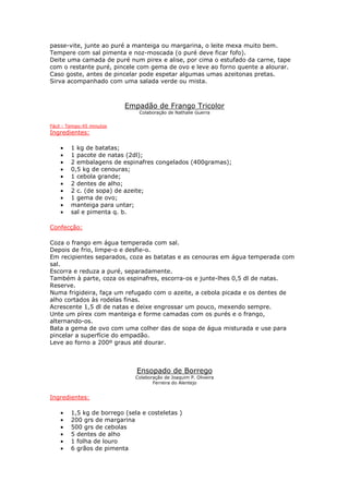 passe-vite, junte ao puré a manteiga ou margarina, o leite mexa muito bem.
Tempere com sal pimenta e noz-moscada (o puré deve ficar fofo).
Deite uma camada de puré num pirex e alise, por cima o estufado da carne, tape
com o restante puré, pincele com gema de ovo e leve ao forno quente a alourar.
Caso goste, antes de pincelar pode espetar algumas umas azeitonas pretas.
Sirva acompanhado com uma salada verde ou mista.



                           Empadão de Frango Tricolor
                               Colaboração de Nathalie Guerra


Fácil - Tempo:45 minutos
Ingredientes:

    •   1 kg de batatas;
    •   1 pacote de natas (2dl);
    •   2 embalagens de espinafres congelados (400gramas);
    •   0,5 kg de cenouras;
    •   1 cebola grande;
    •   2 dentes de alho;
    •   2 c. (de sopa) de azeite;
    •   1 gema de ovo;
    •   manteiga para untar;
    •   sal e pimenta q. b.

Confecção:

Coza o frango em água temperada com sal.
Depois de frio, limpe-o e desfie-o.
Em recipientes separados, coza as batatas e as cenouras em água temperada com
sal.
Escorra e reduza a puré, separadamente.
Também à parte, coza os espinafres, escorra-os e junte-lhes 0,5 dl de natas.
Reserve.
Numa frigideira, faça um refugado com o azeite, a cebola picada e os dentes de
alho cortados às rodelas finas.
Acrescente 1,5 dl de natas e deixe engrossar um pouco, mexendo sempre.
Unte um pírex com manteiga e forme camadas com os purés e o frango,
alternando-os.
Bata a gema de ovo com uma colher das de sopa de água misturada e use para
pincelar a superfície do empadão.
Leve ao forno a 200º graus até dourar.



                              Ensopado de Borrego
                              Colaboração de Joaquim P. Oliveira
                                     Ferreira do Alentejo


Ingredientes:

    •   1,5 kg de borrego (sela e costeletas )
    •   200 grs de margarina
    •   500 grs de cebolas
    •   5 dentes de alho
    •   1 folha de louro
    •   6 grãos de pimenta
 