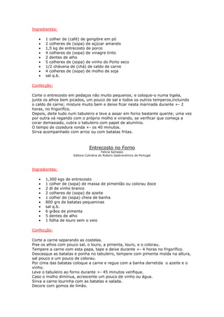 Ingredientes:

   •   1 colher de (café) de gengibre em pó
   •   2 colheres de (sopa) de açúcar amarelo
   •   1,5 kg de entrecosto de porco
   •   4 colheres de (sopa) de vinagre tinto
   •   2 dentes de alho
   •   5 colheres de (sopa) de vinho do Porto seco
   •   1/2 chávena de (chá) de caldo de carne
   •   4 colheres de (sopa) de molho de soja
   •   sal q.b.

Confecção:

Corte o entrecosto em pedaços não muito pequenos; e coloque-o numa tigela,
junte os alhos bem picados, um pouco de sal e todos os outros temperos,incluindo
o caldo de carne; misture muito bem e deixe ficar nesta marinada durante +- 2
horas, no frigorifíco.
Depois, deite tudo num tabuleiro e leve a assar em forno bastante quente; uma vez
por outra vá regando com o próprio molho e virando, se verificar que começa a
corar demasiado, cubra o tabuleiro com papel de alumínio.
O tempo de cozedura ronda +- os 40 minutos.
Sirva acompanhado com arroz ou com batatas fritas.



                               Entrecosto no Forno
                                         Felicia Sampaio
                     Editora Culinária do Roteiro Gastronómico de Portugal




Ingredientes:

   •   1,300 kgs de entrecosto
   •   1 colher de (sopa) de massa de pimentão ou colorau doce
   •   2 dl de vinho branco
   •   2 colheres de (sopa) de azeite
   •   1 colher de (sopa) cheia de banha
   •   800 grs de batatas pequeninas
   •   sal q.b.
   •   6 grãos de pimenta
   •   5 dentes de alho
   •   1 folha de louro sem o veio

Confecção:

Corte a carne separando as costelas.
Pise os alhos com pouco sal, o louro, a pimenta, louro, e o colorau.
Tempere a carne com esta papa, tape e deixe durante +- 4 horas no frigorífico.
Descasque as batatas e ponha no tabuleiro, tempere com pimenta moída na altura,
sal pouco e um pouco de colorau.
Por cima das batatas coloque a carne e regue com a banha derretida o azeite e o
vinho.
Leve o tabuleiro ao forno durante +- 45 minutos verifique.
Caso o molho dimínua, acrescente um pouco de vinho ou água.
Sirva a carne lourinha com as batatas e salada.
Decore com gomos de limão.
 