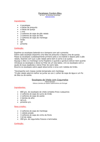 Escalopes Cordon-Bleu
                               do livro - As Receitas Escolhidas
                                         Editorial Verbo


Ingredientes:

   •   4 escalopes
   •   4 fatias de presunto
   •   4 fatias de queijo
   •   1 ovo
   •   3 colheres de sopa de pão ralado
   •   3 colheres de sopa de óleo
   •   2 colheres de sopa de manteiga
   •   limão
   •   sal
   •   pimenta

Confecção:

Espalme os escalopes batendo-os e tempere com sal e pimenta.
Sobre cada escalope disponha uma fatia de presunto e depois uma de queijo.
Passe os escalopes cuidadosamente primeiro pelo o ovo batido e depois pelo o pão
ralado, fazendo com que o pão ralado adira bem à carne e ao queijo.
Aqueça o óleo e a manteiga numa frigideira e quando a gordura estiver bem quente
introduza os escalopes e deixe-os fritar de um dos lados; vire os escalopes com a
ajuda de duas espátulas e deixe fritar do outro lado.
Escorra os escalopes sobre papel absorvente e sirva com rodelas de limão.

*Acompanhe com massa cozida temperada com manteiga.
*O pão ralado aderirá melhor se juntar ao ovo 1 colher de sopa de água e um fio
de óleo ou de azeite.

                    Escalopes de Vitela com Cogumelos
                                         Felicia Sampaio
                     Editora Culinária do Roteiro Gastronómico de Portugal


Ingredientes:

   •   800 grs. de escalopes de vitela cortados finos e pequenos
   •   2 colheres de sopa de sumo de limão
   •   2 colheres de sopa de azeite
   •   2 dentes de alho
   •   sal q.b.
   •   pimenta q.b.

Para o molho:

   •   2 colheres de sopa de manteiga
   •   1 cebola picada
   •   3 colheres de sopa de vinho do Porto
   •   3 dl de natas
   •   200 grs. de cogumelos frescos e laminados

Confecção:
 