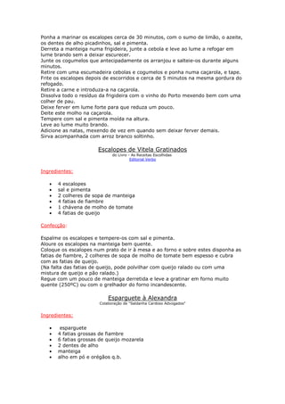 Ponha a marinar os escalopes cerca de 30 minutos, com o sumo de limão, o azeite,
os dentes de alho picadinhos, sal e pimenta.
Derreta a manteiga numa frigideira, junte a cebola e leve ao lume a refogar em
lume brando sem a deixar escurecer.
Junte os cogumelos que antecipadamente os arranjou e salteie-os durante alguns
minutos.
Retire com uma escumadeira cebolas e cogumelos e ponha numa caçarola, e tape.
Frite os escalopes depois de escorridos e cerca de 5 minutos na mesma gordura do
refogado.
Retire a carne e introduza-a na caçarola.
Dissolva todo o resíduo da frigideira com o vinho do Porto mexendo bem com uma
colher de pau.
Deixe ferver em lume forte para que reduza um pouco.
Deite este molho na caçarola.
Tempere com sal e pimenta moída na altura.
Leve ao lume muito brando.
Adicione as natas, mexendo de vez em quando sem deixar ferver demais.
Sirva acompanhada com arroz branco soltinho.

                       Escalopes de Vitela Gratinados
                              do Livro - As Receitas Escolhidas
                                        Editorial Verbo


Ingredientes:

   •   4 escalopes
   •   sal e pimenta
   •   2 colheres de sopa de manteiga
   •   4 fatias de fiambre
   •   1 chávena de molho de tomate
   •   4 fatias de queijo

Confecção:

Espalme os escalopes e tempere-os com sal e pimenta.
Aloure os escalopes na manteiga bem quente.
Coloque os escalopes num prato de ir à mesa e ao forno e sobre estes disponha as
fatias de fiambre, 2 colheres de sopa de molho de tomate bem espesso e cubra
com as fatias de queijo.
(Na falta das fatias de queijo, pode polvilhar com queijo ralado ou com uma
mistura de queijo e pão ralado.)
Regue com um pouco de manteiga derretida e leve a gratinar em forno muito
quente (250ºC) ou com o grelhador do forno incandescente.

                            Esparguete à Alexandra
                        Colaboração de "Saldanha Cardoso Advogados"


Ingredientes:

   •    esparguete
   •   4 fatias grossas de fiambre
   •   6 fatias grossas de queijo mozarela
   •   2 dentes de alho
   •   manteiga
   •   alho em pó e orégãos q.b.
 