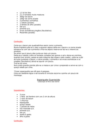 •   1,5 dl de óleo
   •   2 a 3 tomates muito maduros
   •   300gr de bacon
   •   100gr de carne picada
   •   2 pimentos vermelhos
   •   1 cebola (picada)
   •   3 dentes de alho (picado)
   •   Sal q.b.
   •   pimenta q.b.
   •   ervas aromáticas,oregãos (facultativo)
   •   Mozarella (picada)




Confecção:

Corta-se o bacon aos quadradinhos assim como o pimento.
Numa frigideira põe-se o oleo a aquecer depois deita-se o bacon e a carne picada
tempera-se com sal e pimenta e frita-se depois reserva-se faz-se o mesmo ao
pimento.
Se achar que é pouco oleo junta-se mais um pouco.
Deita-se a cebola o alho os tomates cortados aos gomos e sal e deixa-se cozinhar,
quando tiver pronto, passa-se pela máquina das sopas e pelo coador, volta-se a pôr
ao lume juntando o bacon, a carne picada, o pimento e as ervas aromáticas e os
oregãos (facultativo) deixa-se apurar um pouco.
Tira-se do lume.
Num prato grande grande põe-se a massa e por cima o preparado e serve-se com o
queijo ralado por cima.

*Cozer esparguette que dê para 4 pessoas.
Coza em bastante água e sal durante 8 minutos escorra e ponha um pouco de
manteiga.

                           Esparguete Guarnecido
                            Colaboração de Maria João Valente




Ingredientes:

   •   3 ovos
   •   1 fatia de fiambre com uns 2 cm de altura
   •   1 naco de bacon
   •   1 chouriço
   •   esparguete
   •   queijo ralado
   •   1 pacote de natas
   •   noz moscada q.b.
   •   pimenta q.b.
   •   sal q.b.
   •   azeite à gosto
   •   alho à gosto

Confecção:
 