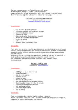 Cozer o esparguete com um fio de óleo para não pegar.
Numa frigideira, refogar o azeite, o alho e as carnes.
Bater os ovos com a nata, a pimenta, o sal, a noz moscada e o queijo ralado.
Escorrer a massa e juntar tudo ao lume até derreter o queijo.

                     Estufado de Porco com Castanhas
                                  Criação de Luís Suspiro
                         Restaurante Condestável - Ereira - Cartaxo




Ingredientes:

   •   1kg de carne de porco (magra)
   •   2 cebolas grandes, descascadas e picadas
   •   1 raminho de salsa picada
   •   2 folhas de louro
   •   4 dentes de alho, descascados e picados
   •   350grs de castanhas descascadas
   •   120grs de banha
   •   sal
   •   pimenta preta moída na ocasião

Confecção:

Num tacho leve ao lume a banha, quando esta derreter junte a carne, os alhos, as
cebolas, o louro despedaçado, uma pitada de noz-moscada, a salsa, sal e pimenta,
deixando estufar em lume brando, mexendo várias vezes até que a carne esteja
dourada e tenra.
Entretanto coza as castanhas num tacho com água e sal; escorra as castanhas e
junte-as à carne continuando a cozinhar durante mais 5 minutos.
Por fim retire a preparação do lume, coloque-a numa travessa e sirva
imediatamente.

                              Favas à Portuguesa
                           Colaboração de "Claire in the Kitchen"


Ingredientes:

   •   1,200 grs de favas descascadas
   •   sal e pimenta q.b.
   •   1 dl de vinho branco
   •   1 cebola picada
   •   1 folha de louro
   •   2 dentes de alho picados
   •   250 grs de toucinho entremeado salgado
   •   3 colheres de4 (sopa) de polpa de tomate
   •   1 chouriço de carne de qualidade
   •   150 grs de cacholeira
   •   1 raminho de coentros
   •   1 dl de azeite

Confecção:

Faça um refogado com o azeite, o alho, a cebola e o louro.
Assim que comece a alourar, junte o toucinho bem lavado e deixe suar um pouco,
mexendo de vez em quando para não queimar.
 