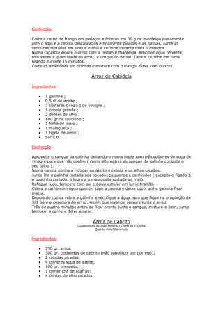 Confecção:

Corte a carne de frango em pedaços e frite-os em 30 g de manteiga juntamente
com o alho e a cebola descascados e finamente picados e as passas. Junte as
cenouras cortadas em tiras e o chili e cozinhe durante mais 5 minutos.
Numa caçarola aloure o arroz com a restante manteiga. Adicione água fervente,
três vezes a quantidade do arroz, e um pouco de sal. Tape e cozinhe em lume
brando durante 15 minutos.
Corte as amêndoas em tirinhas e misture com o frango. Sirva com o arroz.

                                 Arroz de Cabidela

Ingredientes :

   •   1 galinha ;
   •   0,5 dl de azeite ;
   •   3 colheres ( sopa ) de vinagre ;
   •   1 cebola grande ;
   •   2 dentes de alho ;
   •   100 gr de toucinho ;
   •   1 folha de louro ;
   •   1 malagueta ;
   •   1 tigela de arroz ;
   •   Sal q.b.

Confecção :

Aproveite o sangue da galinha deitando-o numa tigela com três colheres de sopa de
vinagre para que não coalhe ( como alternativa ao sangue da galinha consulte o
seu talho ).
Numa panela ponha a refogar no azeite a cebola e os alhos picados.
Junte-lhe a galinha cortada aos bocados pequenos e os miúdos ( excepto o fígado ),
o toucinho cortado, o louro e a malagueta cortada ao meio.
Refogue tudo, tempere com sal e deixe estufar em lume brando.
Cubra a carne com água quente, tape a panela e deixe cozer até a galinha ficar
macia.
Depois de cozida retire a galinha e rectifique a água para que fique na proporção de
3/1 para a cozedura do arroz. Assim que levantar fervura junte o arroz.
Três ou quatro minutos antes de ficar pronto junte o sangue, misture-o bem, junte
também a carne e deixe apurar.

                                  Arroz de Cabrito
                        Colaboração de João Pereira - Chefe de Cozinha
                                   Quality Hotel Caramulo


Ingredientes:

   •   750 gr. arroz;
   •   500 gr. costeletas de cabrito (não substituir por borrego);
   •   2 cebolas picadas;
   •   4 colheres sopa de azeite;
   •   100 gr. presunto;
   •   1 colher chá de açafrão;
   •   4 dentes de alho picados
 