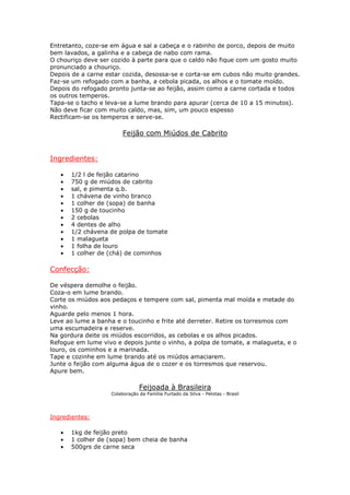 Entretanto, coze-se em água e sal a cabeça e o rabinho de porco, depois de muito
bem lavados, a galinha e a cabeça de nabo com rama.
O chouriço deve ser cozido à parte para que o caldo não fique com um gosto muito
pronunciado a chouriço.
Depois de a carne estar cozida, desossa-se e corta-se em cubos não muito grandes.
Faz-se um refogado com a banha, a cebola picada, os alhos e o tomate moído.
Depois do refogado pronto junta-se ao feijão, assim como a carne cortada e todos
os outros temperos.
Tapa-se o tacho e leva-se a lume brando para apurar (cerca de 10 a 15 minutos).
Não deve ficar com muito caldo, mas, sim, um pouco espesso
Rectificam-se os temperos e serve-se.

                        Feijão com Miúdos de Cabrito


Ingredientes:

   •   1/2 l de feijão catarino
   •   750 g de miúdos de cabrito
   •   sal, e pimenta q.b.
   •   1 chávena de vinho branco
   •   1 colher de (sopa) de banha
   •   150 g de toucinho
   •   2 cebolas
   •   4 dentes de alho
   •   1/2 chávena de polpa de tomate
   •   1 malagueta
   •   1 folha de louro
   •   1 colher de (chá) de cominhos

Confecção:

De véspera demolhe o feijão.
Coza-o em lume brando.
Corte os miúdos aos pedaços e tempere com sal, pimenta mal moída e metade do
vinho.
Aguarde pelo menos 1 hora.
Leve ao lume a banha e o toucinho e frite até derreter. Retire os torresmos com
uma escumadeira e reserve.
Na gordura deite os miúdos escorridos, as cebolas e os alhos picados.
Refogue em lume vivo e depois junte o vinho, a polpa de tomate, a malagueta, e o
louro, os cominhos e a marinada.
Tape e cozinhe em lume brando até os miúdos amaciarem.
Junte o feijão com alguma água de o cozer e os torresmos que reservou.
Apure bem.

                               Feijoada à Brasileira
                   Colaboração da Família Furtado da Silva - Pelotas - Brasil




Ingredientes:

   •   1kg de feijão preto
   •   1 colher de (sopa) bem cheia de banha
   •   500grs de carne seca
 