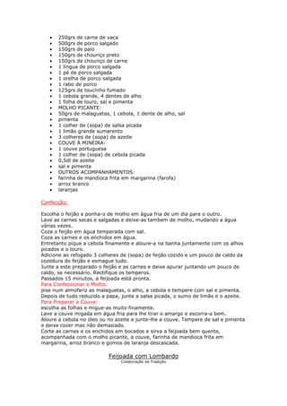 •   250grs de carne de vaca
   •   500grs de porco salgado
   •   150grs de paio
   •   150grs de chouriço preto
   •   150grs de chouriço de carne
   •   1 língua de porco salgada
   •   1 pé de porco salgada
   •   1 orelha de porco salgada
   •   1 rabo de porco
   •   125grs de toucinho fumado
   •   1 cebola grande, 4 dentes de alho
   •   1 folha de louro, sal e pimenta
   •   MOLHO PICANTE:
   •   50grs de malaguetas, 1 cebola, 1 dente de alho, sal
   •   pimenta
   •   1 colher de (sopa) de salsa picada
   •   1 limão grande sumarento
   •   3 colheres de (sopa) de azeite
   •   COUVE À MINEIRA:
   •   1 couve portuguesa
   •   1 colher de (sopa) de cebola picada
   •   0,5dl de azeite
   •   sal e pimenta
   •   OUTROS ACOMPANHAMENTOS:
   •   farinha de mandioca frita em margarina (farofa)
   •   arroz branco
   •   laranjas

Confecção:

Escolha o feijão e ponha-o de molho em água fria de um dia para o outro.
Lave as carnes secas e salgadas e deixe-as tambem de molho, mudando a água
várias vezes.
Coza o feijão em água temperada com sal.
Coza as carnes e os enchidos em água.
Entretanto pique a cebola finamente e aloure-a na banha juntamente com os alhos
picados e o louro.
Adicione ao refogado 3 colheres de (sopa) de feijão cozido e um pouco de caldo da
cozedura do feijão e esmague tudo.
Junte a este preparado o feijão e as carnes e deixe apurar juntando um pouco de
caldo, se necessário. Rectifique os temperos.
Passados 15 minutos, a feijoada está pronta.
Para Confeccionar o Molho:
pise num almofariz as malaguetas, o alho, a cebola e tempere com sal e pimenta.
Depois de tudo reduzido a papa, junte a salsa picada, o sumo de limão e o azeite.
Para Preparar a Couve:
escolha as folhas e migue-as muito finamente.
Lave a couve migada em água fria para lhe tirar o amargo e escorra-a bem.
Aloure a cebola no óleo ou no azeite e junte-lhe a couve. Tempere de sal e pimenta
e deixe cozer mas não demasiado.
Corte as carnes e os enchidos em bocados e sirva a feijoada bem quente,
acompanhada com o molho picante, a couve, farinha de mandioca frita em
margarina, arroz branco e gomos de laranja descascada.

                           Feijoada com Lombardo
                                Colaboração da Tradição
 