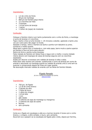 Ingredientes:

   •   1,5 de vinho do Porto
   •   90 grs de manteiga
   •   800 grs de fiambre peça inteira
   •   12 cravinhos da índia
   •   3 laranjas
   •   1 dl de sumo de laranja
   •   1 gema
   •   1 colher de (sopa) de mostarda

Confecção:

Coloque o fiambre inteiro num tacho juntamente com o vinho do Porto, a manteiga
o sumo de laranja e 2 cravinhos.
Tape o tacho e leve a lume brando +- 25 minutos a estufar, agitando o tacho uma
vez por outra para não pegar no fundo.
Passado o tempo, retire o fiambre do tacho e ponha num tabuleiro ou pirex.
Conserve o molho quente.
Mexa bem a gema com a mostarda e, com esta papa, barre muito a parte superior
do fiambre e leve ao forno para alourar.
Retire do forno e ponha numa travessa.
Fatie metade do fiambre em fatias finas e regue com o molho: à outra metade
inteira decore com losangos de casca de laranja seguros com os cravinhos
espetados.
Acabe por decorar a travessa com rodelas de laranja á volta e salsa.
Pode fazer esta receita com ananás: substituindo o sumo da laranja por sumo de
ananás e alourando na manteiga quente as rodelas de ananás uma a uma sem as
queimar e conservando depois de fritas em lugar quente.
Na decoração intercale rodelas de ananás com as fatias de fiambre fatiado.



                                  Fígado Panado
                          do livro: Grande Enciclopédia da Cozinha
                                        Editorial Verbo


Ingredientes:

   •   750 grs. de fígado
   •   1,5 dl de vinho branco
   •   2 dentes de alho
   •   1 folha de louro
   •   1 cálice de vinagre
   •   1 dl de leite
   •   1 ovo
   •   pão ralado
   •   3 colheres de sopa de manteiga ou margarina
   •   2 colheres de sopa de azeite
   •   farinha
   •   sal e pimenta

Confecção:

Corta-se o fígado em escalopes e põe-se a marinar durante 4 horas com o vinho
branco, o vinagre, o alho cortado, o louro, sal e pimenta.
Escorrem-se e passam-se os escalopes de fígado pelo o leite, depois por farinha,
 