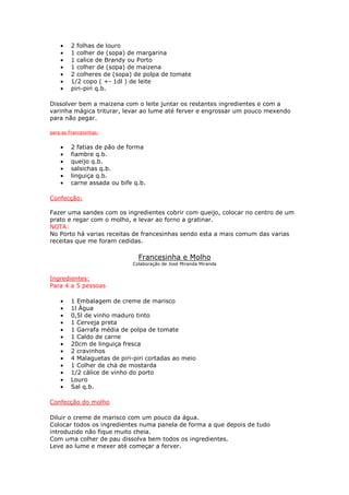 •    2 folhas de louro
    •    1 colher de (sopa) de margarina
    •    1 calice de Brandy ou Porto
    •    1 colher de (sopa) de maizena
    •    2 colheres de (sopa) de polpa de tomate
    •    1/2 copo ( +- 1dl ) de leite
    •    piri-piri q.b.

Dissolver bem a maizena com o leite juntar os restantes ingredientes e com a
varinha mágica triturar, levar ao lume até ferver e engrossar um pouco mexendo
para não pegar.

para as Francesinhas:


    •    2 fatias de pão de forma
    •    fiambre q.b.
    •    queijo q.b.
    •    salsichas q.b.
    •    linguiça q.b.
    •    carne assada ou bife q.b.

Confecção:

Fazer uma sandes com os ingredientes cobrir com queijo, colocar no centro de um
prato e regar com o molho, e levar ao forno a gratinar.
NOTA:
No Porto há varias receitas de francesinhas sendo esta a mais comum das varias
receitas que me foram cedidas.

                               Francesinha e Molho
                             Colaboração de José Miranda Miranda


Ingredientes:
Para 4 a 5 pessoas

    •    1 Embalagem de creme de marisco
    •    1l Água
    •    0,5l de vinho maduro tinto
    •    1 Cerveja preta
    •    1 Garrafa média de polpa de tomate
    •    1 Caldo de carne
    •    20cm de linguiça fresca
    •    2 cravinhos
    •    4 Malaguetas de piri-piri cortadas ao meio
    •    1 Colher de chá de mostarda
    •    1/2 cálice de vinho do porto
    •    Louro
    •    Sal q.b.

Confecção do molho

Diluir o creme de marisco com um pouco da água.
Colocar todos os ingredientes numa panela de forma a que depois de tudo
introduzido não fique muito cheia.
Com uma colher de pau dissolva bem todos os ingredientes.
Leve ao lume e mexer até começar a ferver.
 