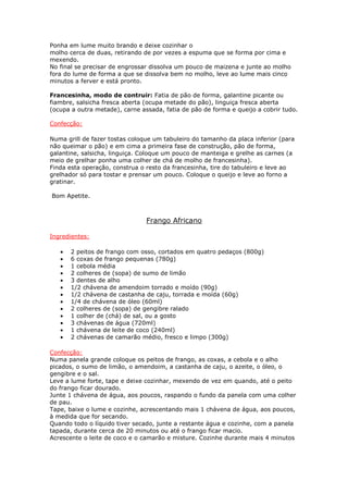 Ponha em lume muito brando e deixe cozinhar o
molho cerca de duas, retirando de por vezes a espuma que se forma por cima e
mexendo.
No final se precisar de engrossar dissolva um pouco de maizena e junte ao molho
fora do lume de forma a que se dissolva bem no molho, leve ao lume mais cinco
minutos a ferver e está pronto.

Francesinha, modo de contruir: Fatia de pão de forma, galantine picante ou
fiambre, salsicha fresca aberta (ocupa metade do pão), linguiça fresca aberta
(ocupa a outra metade), carne assada, fatia de pão de forma e queijo a cobrir tudo.

Confecção:

Numa grill de fazer tostas coloque um tabuleiro do tamanho da placa inferior (para
não queimar o pão) e em cima a primeira fase de construção, pão de forma,
galantine, salsicha, linguiça. Coloque um pouco de manteiga e grelhe as carnes (a
meio de grelhar ponha uma colher de chá de molho de francesinha).
Finda esta operação, construa o resto da francesinha, tire do tabuleiro e leve ao
grelhador só para tostar e prensar um pouco. Coloque o queijo e leve ao forno a
gratinar.

Bom Apetite.



                                Frango Africano

Ingredientes:

   •   2 peitos de frango com osso, cortados em quatro pedaços (800g)
   •   6 coxas de frango pequenas (780g)
   •   1 cebola média
   •   2 colheres de (sopa) de sumo de limão
   •   3 dentes de alho
   •   1/2 chávena de amendoim torrado e moído (90g)
   •   1/2 chávena de castanha de caju, torrada e moída (60g)
   •   1/4 de chávena de óleo (60ml)
   •   2 colheres de (sopa) de gengibre ralado
   •   1 colher de (chá) de sal, ou a gosto
   •   3 chávenas de água (720ml)
   •   1 chávena de leite de coco (240ml)
   •   2 chávenas de camarão médio, fresco e limpo (300g)

Confecção:
Numa panela grande coloque os peitos de frango, as coxas, a cebola e o alho
picados, o sumo de limão, o amendoim, a castanha de caju, o azeite, o óleo, o
gengibre e o sal.
Leve a lume forte, tape e deixe cozinhar, mexendo de vez em quando, até o peito
do frango ficar dourado.
Junte 1 chávena de água, aos poucos, raspando o fundo da panela com uma colher
de pau.
Tape, baixe o lume e cozinhe, acrescentando mais 1 chávena de água, aos poucos,
à medida que for secando.
Quando todo o líquido tiver secado, junte a restante água e cozinhe, com a panela
tapada, durante cerca de 20 minutos ou até o frango ficar macio.
Acrescente o leite de coco e o camarão e misture. Cozinhe durante mais 4 minutos
 