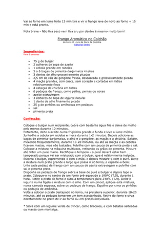 Vai ao forno em lume forte 15 min tire e vir o frango leve de novo ao forno + 15
min e está pronto.

Nota breve - Não fica seco nem fica cru por dentro é mesmo muito bom!

                        Frango Aromático no Colchão
                            do livro: O Livro de Ouro da Cozinha
                                       Editorial Verbo


Ingredientes:
Para 6 pessoas


    •   75 g de bulgar
    •   2 colheres de sopa de azeite
    •   1 cebola grande em rodelas
    •   5 a 6 bagas de pimenta-da-jamaica inteiras
    •   3 dentes de alho grosseiramente picados
    •   2,5 cm de raiz de gengibre fresca, descascada e grosseiramente picada
    •   4 maçãs grandes, com casca, sem coração e cortadas em fatias
        relativamente finas
    •   4 cabeças de chicória em fatias
    •   6 pedaços de frango, como peitos, pernas ou coxas
    •   azeite extravirgem
    •   3 colheres de sopa de iogurte natural
    •   1 dente de alho finamente picado
    •   25 g de pinhões ou amêndoas em pedaços
    •   sal
    •   pimenta preta

Confecção:

Coloque o bulgar num recipiente, cubra com bastante água fria e deixe de molho
pelo menos durante 10 minutos.
Entretanto, deite o azeite numa frigideira grande e funda e leve a lume médio.
Junte-lhe a cebola em rodelas e mexa durante 1-2 minutos. Depois adicione as
bagas de pimenta-da-jamaica, o alho e o gengibre, as maçãs e a chicória. Salteie,
mexendo frequentemente, durante 10-20 minutos, ou até as maçãs e as cebolas
ficarem macias, mas não tostadas. Polvilhe com um pouco de pimenta preta e sal.
Coloque a mistura na máquina multiusos, retirando os grãos de pimenta. Misture
até obter um puré macio. Rectifique o tempero - o puré deverá estar bem
temperado porque vai ser misturado com o bulgar, que é relativimente insípido.
Escorra o bulgar, espremendo-o com a mão, e depois misture-o com o puré. Deite
a mistura num prato grande e largo que possa ir ao forno, e espalhe-a bem.
Unte cada pedaço de frango com um pouco de azeite extravirgem e polvilhe com
sal e pimenta preta.
Disponha os pedaços de frango sobre a base de puré e bulgar e depois tape o
prato. Coloque-o no centro de um forno pré-aquecido a 190ºC (T.5), durante 1
hora. Retire o prato do forno e suba a temperatura para 240ºC (T.9). Deite o
iogurte numa tigela e misture com o alho. Com um pincel, aplique esta mistura,
numa camada espessa, sobre os pedaços de frango. Espalhe por cima os pinhões
ou pedaços de amêndoa.
Volte a colocar o prato destapado no forno, na prateleira superior, durante 10-20
minutos, até os pedaços tomarem um tom acastanhado. Retire do forno e sirva
directamente no prato de ir ao forno ou em pratos individuais.

* Sirva com um legume verde de trincar, como brócolos, e com batatas salteadas
ou massa com manteiga.
 