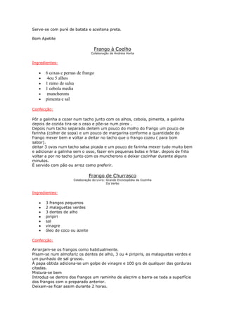 Serve-se com puré de batata e azeitona preta.

Bom Apetite

                                  Frango à Coelho
                                Colaboração de Andreia Horta


Ingredientes:

   •   6 coxas e pernas de frango
   •    4ou 5 alhos
   •   1 ramo de salsa
   •   1 cebola media
   •    muncherons
   •   pimenta e sal

Confecção:

Pôr a galinha a cozer num tacho junto com os alhos, cebola, pimenta, a galinha
depois de cozida tira-se o osso e põe-se num pirex .
Depois num tacho separado deitem um pouco do molho do frango um pouco de
farinha (colher de sopa) e um pouco de margarina conforme a quantidade do
frango mexer bem e voltar a deitar no tacho que o frango cozeu ( para bom
sabor).
deitar 3 ovos num tacho salsa picada e um pouco de farinha mexer tudo muito bem
e adicionar a galinha sem o osso, fazer em pequenas bolas e fritar. depois de frito
voltar a por no tacho junto com os muncherons e deixar cozinhar durante alguns
minutos.
É servido com pão ou arroz como preferir.

                                Frango de Churrasco
                     Colaboração do Livro: Grande Enciclopédia da Cozinha
                                           Da Verbo


Ingredientes:

   •   3 frangos pequenos
   •   2 malaguetas verdes
   •   3 dentes de alho
   •   piripiri
   •   sal
   •   vinagre
   •   óleo de coco ou azeite

Confecção:

Arranjam-se os frangos como habitualmente.
Pisam-se num almofariz os dentes de alho, 3 ou 4 piripiris, as malaguetas verdes e
um punhado de sal grosso.
À papa obtida adiciona-se um golpe de vinagre e 100 grs de qualquer das gorduras
citadas.
Mistura-se bem
Introduz-se dentro dos frangos um raminho de alecrim e barra-se toda a superfície
dos frangos com o preparado anterior.
Deixam-se ficar assim durante 2 horas.
 