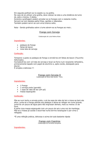 Em seguida grelham-se no espeto ou na grelha.
No caso de se utilizar uma grelha, deve colocar-se esta a uma distância do lume
de, pelo o menos, 4 dedos.
Durante a grelhagem podem pincelar-se os frangos com o restante molho.
Servem-se com batatas palha fritas, agriões e rabanetes.
Também podem servir-se com arroz branco solto.

Nota - Sendo grelhados sobre o lume abrem-se os frangos ao meio .

                               Frango com Cerveja

                              Colaboração de Luiza Helena Alves


Ingredientes:

   •   pedaços de frango
   •   fatias de bacon
   •   meia lata de cerveja

Confecção:

Temperar a gosto os pedaços de frango e enrolá-los em fatias de bacon (Toucinho
Defumado).
Humedecê-los com 1/2 lata de cerveja e levar ao forno num recipiente refractário,
primeiramente tapado com papel de alumínio e, após cozido, destapado para
dourar.
É simples e delicioso !!!



                              Frango com Cerveja II
                          Colaboração de Maria José Alonso - Porto


Ingredientes:

   •   1 Frango
   •   1 cerveja preta (garrafa)
   •   1 sopa de rabo de boi (em pó)
   •   massa esparguete

Confecção:

Põe-se num tacho a cerveja preta, o pó da sopa de rabo de boi e mexe-se bem ate
diluir, junta-se o frango partido aos pedaços e deixa-se refogar em lume brando.
junta-se um pouco de água para não engrossar demais, mais ou menos 15 de
hora.
Á parte coza massa esparguete com um pouco de sal e uma noz de manteiga.
Põe-se a massa já cozida e escorrida numa terrina rectangular e por cima o
refogado.

*É uma refeição prática, deliciosa e acima de tudo bastante rápida

                              Frango com Coentros
                              Colaboração de Fernando Gonçalves


Ingredientes:
 