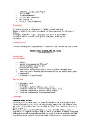 •   1 colher de Sopa de Azeite Virgem
   •   1 cebola media
   •   1 dl de Vinho Branco
   •   1 litro de Caldo de Galinha
   •   Sal e Pimenta q.b.
   •   1 Kg de Ervilhas descascadas

Preparação:

Corta-se e tempera-se o Frango com o Sala e pimenta, pica-se a
Cebola e refoga-se num tacho com Azeite e o Bacon, juntando-lhe o Frango, o
Caldo, a
Manteiga e as Ervilhas. Tapa-se o tacho e coze devagar. 1 raminho de
Hortela vai dar-lhe o aroma suave que ira perfumar a mesa, ao ser
destapado.

Forma de Servir:

Coloca-se o Frango partido em pedacos, acompanha com Ervilhas, Bacon e tomate.

                       Frango com Esparguete no Forno
                                Colaboração de Paula Brito


Ingredientes:
Para 4 pessoas

   •   1   frango
   •   1   pacote de esparguete da "Milanesa"
   •   1   cebola Cravos de cabecinha q.b.
   •   3   caldos knorr de galinha
   •   2   embalagens de cogumelos frescos ou de lata (duas latas pequenas).
   •   1   frasco de mistura de ervas para massas (tem que ser mesmo as do frasco
       e   da Margão)
   •   1   embalagem de queijo ralado

Para o molho

   •   2   pacotes de natas
   •   5   dl de leite
   •   4   a 5 colheres de farinha Maizena para molhos
   •   1   colher de sobremesa de noz moscada (moída na hora)
   •   1   colher de sobremesa de pimenta (moída na hora)
   •   1   colher de sobremesa de mistura para massas

Confecção:

Preparação do molho:
Numa caçarola coloca-se o leite, as natas, 1 caldo knorr e a farinha, desfaz-se a
farinha e leva-se ao lume, sempre brando, quando levantar fervura deixa-se cozer
durante 2 minutos. Junta-se a noz moscada, a mistura para massas e a pimenta e
deixa-se apurar.
Atenção: Se utilizar cogumelos frescos deve deixar o molho grosso, porque os
cogumelos vão largar muita água, pelo que antes que o molho comece a cozer pode
sempre juntar mais farinha tendo sempre o cuidado de o retirar do lume e desfazer
os granulados que a farinha forma quando cai no leite quente. Limpa-se o frango
 