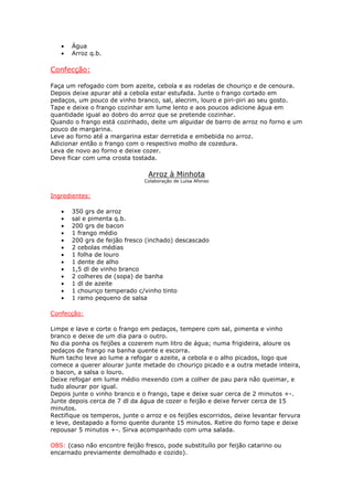 •   Água
   •   Arroz q.b.

Confecção:

Faça um refogado com bom azeite, cebola e as rodelas de chouriço e de cenoura.
Depois deixe apurar até a cebola estar estufada. Junte o frango cortado em
pedaços, um pouco de vinho branco, sal, alecrim, louro e piri-piri ao seu gosto.
Tape e deixe o frango cozinhar em lume lento e aos poucos adicione água em
quantidade igual ao dobro do arroz que se pretende cozinhar.
Quando o frango está cozinhado, deite um alguidar de barro de arroz no forno e um
pouco de margarina.
Leve ao forno até a margarina estar derretida e embebida no arroz.
Adicionar então o frango com o respectivo molho de cozedura.
Leva de novo ao forno e deixe cozer.
Deve ficar com uma crosta tostada.

                                 Arroz à Minhota
                               Colaboração de Luísa Afonso


Ingredientes:

   •   350 grs de arroz
   •   sal e pimenta q.b.
   •   200 grs de bacon
   •   1 frango médio
   •   200 grs de feijão fresco (inchado) descascado
   •   2 cebolas médias
   •   1 folha de louro
   •   1 dente de alho
   •   1,5 dl de vinho branco
   •   2 colheres de (sopa) de banha
   •   1 dl de azeite
   •   1 chouriço temperado c/vinho tinto
   •   1 ramo pequeno de salsa

Confecção:

Limpe e lave e corte o frango em pedaços, tempere com sal, pimenta e vinho
branco e deixe de um dia para o outro.
No dia ponha os feijões a cozerem num litro de água; numa frigideira, aloure os
pedaços de frango na banha quente e escorra.
Num tacho leve ao lume a refogar o azeite, a cebola e o alho picados, logo que
comece a querer alourar junte metade do chouriço picado e a outra metade inteira,
o bacon, a salsa o louro.
Deixe refogar em lume médio mexendo com a colher de pau para não queimar, e
tudo alourar por igual.
Depois junte o vinho branco e o frango, tape e deixe suar cerca de 2 minutos +-.
Junte depois cerca de 7 dl da água de cozer o feijão e deixe ferver cerca de 15
minutos.
Rectifique os temperos, junte o arroz e os feijões escorridos, deixe levantar fervura
e leve, destapado a forno quente durante 15 minutos. Retire do forno tape e deixe
repousar 5 minutos +-. Sirva acompanhado com uma salada.

OBS: (caso não encontre feijão fresco, pode substituílo por feijão catarino ou
encarnado previamente demolhado e cozido).
 