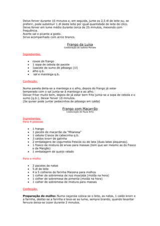 Deixe ferver durante 10 minutos e, em seguida, junte os 2,5 dl de leite ou, se
preferir, pode substituir 1 dl deste leite por igual quantidade de leite de côco.
Deixe ferver em lume médio durante cerca de 25 minutos, mexendo com
frequência.
Acerte sal e picante a gosto.
Sirva acompanhado com arroz branco.

                                 Frango da Luísa
                               Colaboração de Isabela Mendes


Ingredientes:

   •   coxas de frango
   •   1 sopa de cebola de pacote
   •   1pacote de sumo de pêssego (1l)
   •   alho q.b.
   •    sal e manteiga q.b.

Confecção:

Numa panela deita-se a manteiga e o alho, depois do frango já estar
temperado com o sal junta-se á manteiga e ao alho.
Deixar fritar muito bem, depois de já estar bem frito junta-se a sopa de cebola e o
sumo (q.b.), deixar ferver 10 minutos.
(Se quiser pode juntar pedacinhos de pêssego em calda)

                              Frango com Macarrão
                                 Colaboração de Paula Brito


Ingredientes:
Para 4 pessoas

   •   1   frango
   •   1   pacote de macarrão da "Milanesa"
   •   1   cebola Cravos de cabecinha q.b.
   •   3   caldos knorr de galinha
   •   2   embalagens de cogumelos frescos ou de lata (duas latas pequenas).
   •   1   frasco de mistura de ervas para massas (tem que ser mesmo as do frasco
       e   da Margão)
   •   1   embalagem de queijo ralado

Para o molho

   •   2   pacotes de natas
   •   5   dl de leite
   •   4   a 5 colheres de farinha Maizena para molhos
   •   1   colher de sobremesa de noz moscada (moída na hora)
   •   1   colher de sobremesa de pimenta (moída na hora)
   •   1   colher de sobremesa de mistura para massas

Confecção:

Preparação do molho: Numa caçarola coloca-se o leite, as natas, 1 caldo knorr e
a farinha, desfaz-se a farinha e leva-se ao lume, sempre brando, quando levantar
fervura deixa-se cozer durante 2 minutos.
 