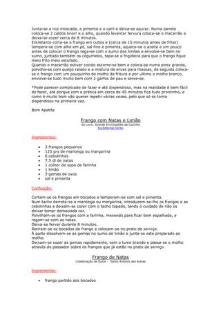 Junta-se a noz moscada, a pimenta e o caril e deixa-se apurar. Numa panela
coloca-se 2 caldos knorr e o alho, quando levantar fervura coloca-se o macarrão e
deixa-se cozer cerca de 8 minutos.
Entretanto corta-se o frango em cubos e (cerca de 10 minutos antes de fritar)
tempera-se com alho em pó, sal fino e pimenta, aquece-se o azeite e um pouco
antes de colocar o frango rega-se com o sumo dos limões e envolve-se bem no
sumo, juntado também os cogumelos, tapa-se a frigideira para que o frango fique
meio frito meio estufado.
Quando o macarrão estiver cozido escorre-se bem e coloca-se numa pirex grande,
polvilha-se com queijo ralado e a mistura de ervas para massas, de seguida coloca-
se o frango com um pouquinho do molho da fritura e por ultimo o molho branco,
envolve-se tudo muito bem com 2 garfos de pau e serve-se.

*Pode parecer complicado de fazer e até dispendioso, mas na realidade é bem fácil
de fazer, até porque com a prática em cerca de 45 minutos fica tudo prontinho, e
como é muito bom vão querer repetir várias vezes, pelo que só se torna
dispendioso na primeira vez.

Bom Apetite

                         Frango com Natas e Limão
                         do Livro: Grande Enciclopédia da Cozinha
                                     Da Editorial Verbo


Ingredientes:

   •   3 frangos pequenos
   •   125 grs de manteiga ou margarina
   •   6 cebolinhas
   •   7,5 dl de natas
   •   1 colher de sopa de farinha
   •   1 limão
   •   3 gemas de ovos
   •   sal e pimenta

Confecção:

Cortam-se os frangos em bocados e temperam-se com sal e pimenta.
Num tacho derrete-se a manteiga ou margarina, introduzem-se-lhe os frangos e as
cebolinhas e deixam-se cozer com o tacho tapado, tendo o cuidado de não os
deixar tomar demasiada cor.
Polvilham-se os frangos com a farinha, mexendo para ficar bem espalhada, e
regam-se com as natas.
Deixa-se ferver durante 8 minutos.
Retiram-se os bocados de frango e colocam-se no prato de serviço.
À parte dissolvem-se as gemas no sumo de limão e junta-se este preparado ao
molho.
Deixam-se cozer as gemas rapidamente, com o lume brando e passa-se o molho
através do passador sobre os frangos que já estão no prato de serviço.

                                 Frango de Natas
                      Colaboração de Dulce - Santo António das Areias


Ingredientes:

   •   frango partido aos bocados
 