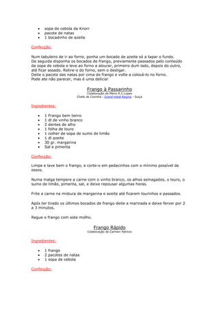 •   sopa de cebola da Knorr
   •   pacote de natas
   •   1 bocadinho de azeite

Confecção:

Num tabuleiro de ir ao forno, ponha um bocado de azeite só a tapar o fundo.
De seguida disponha os bocados de frango, previamente passados pelo conteúdo
da sopa de cebola e leve ao forno a alourar, primeiro dum lado, depois do outro,
até ficar assado. Retire-o do forno, sem o desligar.
Deite o pacote das natas por cima do frango e volte a colocá-lo no forno.
Pode ate não parecer, mas é uma delícia!

                              Frango à Passarinho
                               Colaboração de Mário R.C.Lopes
                        Chefe de Cozinha - Grand Hotel Regina - Suiça


Ingredientes:

   •   1 Frango bem tenro
   •   1 dl de vinho branco
   •   2 dentes de alho
   •   1 folha de louro
   •   1 colher de sopa de sumo de limão
   •   1 dl azeite
   •   30 gr. margarina
   •   Sal e pimenta

Confecção:

Limpe e lave bem o frango, e corte-o em pedacinhos com o mínimo possível de
ossos.

Numa malga tempere a carne com o vinho branco, os alhos esmagados, o louro, o
sumo de limão, pimenta, sal, e deixe repousar algumas horas.

Frite a carne na mistura de margarina e azeite até ficarem lourinhos e passados.

Após ter tirado os últimos bocados de frango deite a marinada e deixe ferver por 2
a 3 minutos.

Regue o frango com este molho.

                                   Frango Rápido
                               Colaboração de Carmen Patrício


Ingredientes:

   •   1 frango
   •   2 pacotes de natas
   •   1 sopa de cebola

Confecção:
 