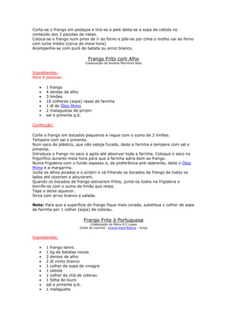Corta-se o frango em pedaços e tira-se a pele deita-se a sopa de cebola no
conteúdo dos 2 pacotes de natas.
Coloca-se o frango num pirex de ir ao forno e põe-se por cima o molho vai ao forno
com lume médio (cerca de meia hora)
Acompanha-se com puré de batata ou arroz branco.

                             Frango Frito com Alho
                           Colaboração de Andreia Marreiros Neto


Ingredientes:
Para 4 pessoas

   •   1 frango
   •   4 dentes de alho
   •   3 limões
   •   10 colheres (sopa) rasas de farinha
   •   1 dl de Óleo Mimo
   •   2 malaguetas de piripiri
   •   sal e pimenta q.b.

Confecção:

Corte o frango em bocados pequenos e regue com o sumo de 2 limões.
Tempere com sal e pimenta.
Num saco de plástico, que não esteja furado, deite a farinha e tempere com sal e
pimenta.
Introduza o frango no saco e agite até absorver toda a farinha. Coloque o saco no
frigorífico durante meia hora para que a farinha adira bem ao frango.
Numa frigideira com o fundo espesso e, de preferência anti-aderente, deite o Óleo
Mimo e a margarina.
Junte os alhos picados e o piripiri e vá fritando os bocados de frango de todos os
lados até cozerem e alourarem.
Quando os bocados de frango estiverem fritos, junte-os todos na frigideira e
borrife-os com o sumo de limão que resta.
Tape e deixe aquecer.
Sirva com arroz branco e salada.

Nota: Para que a superfície do frango fique mais corada, substitua 1 colher de sopa
de farinha por 1 colher (sopa) de colorau.

                          Frango Frito à Portuguesa
                               Colaboração de Mário R.C.Lopes
                        Chefe de Cozinha - Grand Hotel Regina - Suíça


Ingredientes:

   •   1 frango tenro
   •   1 kg de batatas novas
   •   2 dentes de alho
   •   2 dl vinho branco
   •   1 colher de sopa de vinagre
   •   1 cebola
   •   1 colher de chá de colorau
   •   1 folha de louro
   •   sal e pimenta q.b.
   •   1 malagueta
 