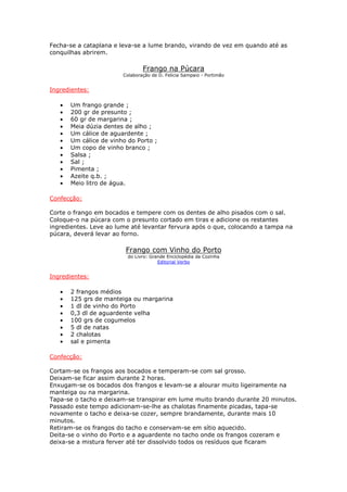Fecha-se a cataplana e leva-se a lume brando, virando de vez em quando até as
conquilhas abrirem.

                                Frango na Púcara
                        Colaboração de D. Felicia Sampaio - Portimão


Ingredientes:

   •   Um frango grande ;
   •   200 gr de presunto ;
   •   60 gr de margarina ;
   •   Meia dúzia dentes de alho ;
   •   Um cálice de aguardente ;
   •   Um cálice de vinho do Porto ;
   •   Um copo de vinho branco ;
   •   Salsa ;
   •   Sal ;
   •   Pimenta ;
   •   Azeite q.b. ;
   •   Meio litro de água.

Confecção:

Corte o frango em bocados e tempere com os dentes de alho pisados com o sal.
Coloque-o na púcara com o presunto cortado em tiras e adicione os restantes
ingredientes. Leve ao lume até levantar fervura após o que, colocando a tampa na
púcara, deverá levar ao forno.

                         Frango com Vinho do Porto
                          do Livro: Grande Enciclopédia da Cozinha
                                       Editorial Verbo


Ingredientes:

   •   2 frangos médios
   •   125 grs de manteiga ou margarina
   •   1 dl de vinho do Porto
   •   0,3 dl de aguardente velha
   •   100 grs de cogumelos
   •   5 dl de natas
   •   2 chalotas
   •   sal e pimenta

Confecção:

Cortam-se os frangos aos bocados e temperam-se com sal grosso.
Deixam-se ficar assim durante 2 horas.
Enxugam-se os bocados dos frangos e levam-se a alourar muito ligeiramente na
manteiga ou na margarina.
Tapa-se o tacho e deixam-se transpirar em lume muito brando durante 20 minutos.
Passado este tempo adicionam-se-lhe as chalotas finamente picadas, tapa-se
novamente o tacho e deixa-se cozer, sempre brandamente, durante mais 10
minutos.
Retiram-se os frangos do tacho e conservam-se em sítio aquecido.
Deita-se o vinho do Porto e a aguardente no tacho onde os frangos cozeram e
deixa-se a mistura ferver até ter dissolvido todos os resíduos que ficaram
 