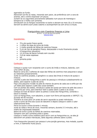 agarrados ao fundo.
Adicionam-se-lhe as natas, mexendo sem parar, de preferência com a vara de
arames, até o creme engrossar um pouco.
Juntam-se os cogumelos previamente salteados num pouco de manteiga e
tempera-se o molho com pimenta.
Introduzem-se os frangos novamente no tacho e deixam-se mais 10 a 15 minutos.
Servem-se dentro dum prato coberto e acompanham-se com arroz à crioula.



                Franguinhos com Coentros Frescos e Lima
                           do livro - O Livro de Ouro da Cozinha
                                       Editorial Verbo


Ingredientes:

   •   75 g de queijo fresco gordo
   •   1 colher de sopa de sumo de limão
   •   1 molho grande de folhas de coentros frescas
   •   5 cm de raiz de gengibre fresca, descascada e muito finamente picada
   •   4 franguinhos (poussins)
   •   12-16 tiras de bacon fumado sem courato
   •   3 dl de natas espessas
   •   sal
   •   pimenta preta

Confecção:

Coloque o queijo num recipiente com o sumo de limão e misture, batendo, com
uma colher de pau.
Reserve cerca de 2 colheres de sopa das folhas de coentros mais pequenas e pique
as restantes grosseiramente.
Junte os coentros picados, o gengibre e a casca das limas à mistura de queijo e
misture.
Levante a pele dos franguinhos a partir do pescoço e introduza cuidadosamente os
dedos, para separar a pele da carne.
Faça uma pequena incisão na pele do interior da perna de cada ave e enfie por ela
um dedo para separar a pele das coxas também.
Com as pontas dos dedos, introduza a pasta de queijo por baixo da pele das aves e
comprima por cima, para distribuir bem a pasta sobre o peito e as coxas.
Coloque as tiras de bacon sobre os peitos e coxas dos franguinhos, cortando o
bacon à medida.
Leve os franguinhos, num tabuleiro, a cozer num forno pré-aquecido a 190ºC[T. 5],
durante 40-45 minutos.
Transfira as aves para um prato de servir aquecido ou prato individuais.
Junte o sumo de lima aos sucos do tabuleiro e depois coloque-o sobre o calor
relativamente forte.
Ferva os sucos e mexa durante 1 minuto.
Junte as natas e ferva de novo, mexendo sempre, durante 2-3 minutos, até o
molho ter engrossado bastante.
Retire do lume e junte as folhas de coentros reservadas.
Tempere com sal e pimenta preta a gosto.
Coloque o molho numa molheira para servir com os franguinhos ou, se eles já
estiverem em pratos individuais, deite algumas colheres sobre o prato.

*Um franguinho (poussin) por pessoa é uma porção generosa, mas metade, quanto
a mim, é realmente muito pouco.
 