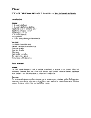 2º Lugar:

TORTA DE CARNE COM MASSA DE FUBÁ – Feita por Ana da Conceição Oliveira


Ingredientes:

Massa:
¾ da xícara de fubá
¾ da xícara de farinha de trigo
1 colher (sopa) de fermento em pó
2 colheres (chá) de açúcar
1 colher (chá) de sal
¾ da xícara de leite
1 ovo grande
½ xícara (chá) de margarina derretida

Recheio:
2 colheres (sopa) de óleo
1 kg de carne cortada em cubos
1 cebola picada
2 dentes de alho
2 tomates
1 pimentão vermelho
Sal e pimenta a gosto
1 xícara de caldo de carne


Modo de Fazer:

Massa:
Em uma tigela coloque o fubá, a farinha, o fermento, o açúcar, o sal, o leite, o ovo e a
margarina. Misture bem até formar uma massa homogênea. Espalhe sobre o recheio e
asse no forno 200 graus durante 35 minutos ou até dourar.

Recheio:
Em uma panela aqueça o óleo, doure a carne, acrescente a cebola e o alho. Refogue sem
parar de mexer. Junte o tomate, o pimentão, o sal e a pimenta mexendo sempre. Adicione
o caldo de carne e cozinhe a carne até ficar macia.
 