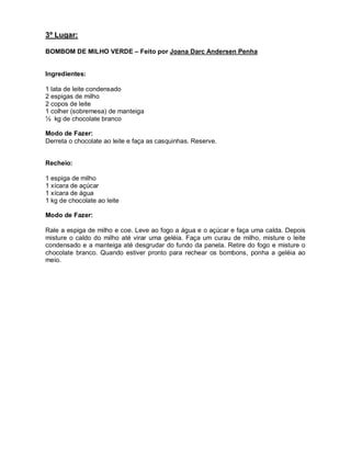 3º Lugar:

BOMBOM DE MILHO VERDE – Feito por Joana Darc Andersen Penha


Ingredientes:

1 lata de leite condensado
2 espigas de milho
2 copos de leite
1 colher (sobremesa) de manteiga
½ kg de chocolate branco

Modo de Fazer:
Derreta o chocolate ao leite e faça as casquinhas. Reserve.


Recheio:

1 espiga de milho
1 xícara de açúcar
1 xícara de água
1 kg de chocolate ao leite

Modo de Fazer:

Rale a espiga de milho e coe. Leve ao fogo a água e o açúcar e faça uma calda. Depois
misture o caldo do milho até virar uma geléia. Faça um curau de milho, misture o leite
condensado e a manteiga até desgrudar do fundo da panela. Retire do fogo e misture o
chocolate branco. Quando estiver pronto para rechear os bombons, ponha a geléia ao
meio.
 