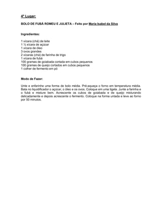 4º Lugar:

BOLO DE FUBÁ ROMEU E JULIETA – Feito por Maria Isabel da Silva


Ingredientes:

1 xícara (chá) de leite
1 ½ xícara de açúcar
1 xícara de óleo
3 ovos grandes
2 xícaras (chá) de farinha de trigo
1 xícara de fubá
100 gramas de goiabada cortada em cubos pequenos
100 gramas de queijo cortados em cubos pequenos
1 colher de fermento em pó


Modo de Fazer:

Unte e enfarinhe uma forma de bolo média. Pré-aqueça o forno em temperatura média.
Bata no liquidificador o açúcar, o óleo e os ovos. Coloque em uma tigela. Junte a farinha e
o fubá e misture bem. Acrescente os cubos de goiabada e de queijo misturando
delicadamente e depois acrescente o fermento. Coloque na forma untada e leve ao forno
por 50 minutos.
 