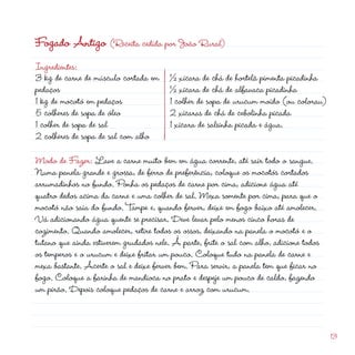 Fogado Antigo (Receita cedida por João Rural)
Ingredientes:
3 kg de carne de músculo cortada em
pedaços
1 kg de mocotó em pedaços
5 colheres de sopa de óleo
1 colher de sopa de sal
                                                            d
                                         ½ xícara de chá de hortelã pimenta picadinha
                                         ½ xícara de chá de alfavaca picadinha
                                         1 colher de sopa de urucum moído (ou colorau)
                                          xícaras de chá de cebolinha picada
                                         1 xícara de salsinha picada e água.
 colheres de sopa de sal com alho

Modo de Fazer: Lave a carne muito bem em água corrente, até sair todo o sangue.
Numa panela grande e grossa, de ferro de preferência, coloque os mocotós cortados
arrumadinhos no fundo. Ponha os pedaços de carne por cima, adicione água até
quatro dedos acima da carne e uma colher de sal. Mexa somente por cima, para que o
mocotó não saia do fundo. Tampe e, quando ferver, deixe em fogo baixo até amolecer.
Vá adicionando água quente se precisar. Deve levar pelo menos cinco horas de
cozimento. Quando amolecer, retire todos os ossos, deixando na panela o mocotó e o
tutano que ainda estiverem grudados nele. À parte, frite o sal com alho, adicione todos
os temperos e o urucum e deixe fritar um pouco. Coloque tudo na panela de carne e
mexa bastante. Acerte o sal e deixe ferver bem. Para servir, a panela tem que ficar no
fogo. Coloque a farinha de mandioca no prato e despeje um pouco de caldo, fazendo
um pirão. Depois coloque pedaços de carne e arroz com urucum.


                                                                                          13
 