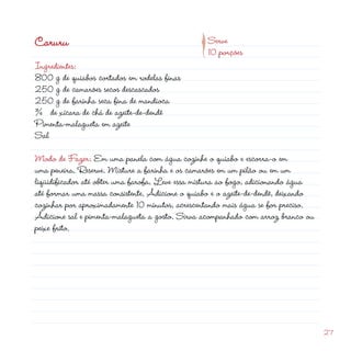 d
                                             p
Caruru                                            Serve
                                                  10 porções
Ingredientes:
800 g de quiabos cortados em rodelas finas
50 g de camarões secos descascados
50 g de farinha seca fina de mandioca
¾ de xícara de chá de azeite-de-dendê
Pimenta-malagueta em azeite
Sal

Modo de Fazer: Em uma panela com água cozinhe o quiabo e escorra-o em
uma peneira. Reserve. Misture a farinha e os camarões em um pilão ou em um
liqüidificador até obter uma farofa. Leve essa mistura ao fogo, adicionando água
até formar uma massa consistente. Adicione o quiabo e o azeite-de-dendê, deixando
cozinhar por aproximadamente 10 minutos, acrescentando mais água se for preciso.
Adicione sal e pimenta-malagueta a gosto. Sirva acompanhado com arroz branco ou
peixe frito.




                                                                                    7
 