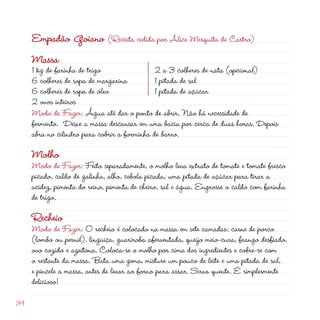 Empadão Goiano (Receita cedida por Alice Mesquita de Castro)
     Massa
     1 kg de farinha de trigo                  a 3 colheres de nata (opcional)
     6 colheres de sopa de margarina          1 pitada de sal
     6 colheres de sopa de óleo               1 pitada de açúcar
      ovos inteiros
     Modo de Fazer: Água até dar o ponto de abrir. Não há necessidade de
     fermento. Deixe a massa descansar em uma bacia por cerca de duas horas. Depois
     abra no cilindro para cobrir a forminha de barro.

     Molho
     Modo de Fazer: Feito separadamente, o molho leva extrato de tomate e tomate fresco
     picado, caldo de galinha, alho, cebola picada, uma pitada de açúcar para tirar a
     acidez, pimenta do reino, pimenta de cheiro, sal e água. Engrosse o caldo com farinha
     de trigo.

     Recheio
     Modo de Fazer: O recheio é colocado na massa em sete camadas: carne de porco
     (lombo ou pernil), lingüiça, guariroba aferventada, queijo meio-cura, frango desfiado,
     ovo cozido e azeitona. Coloca-se o molho por cima dos ingredientes e cobre-se com
     o restante da massa. Bata uma gema, misture um pouco de leite e uma pitada de sal,
     e pincele a massa, antes de levar ao forno para assar. Sirva quente. É simplesmente
     delicioso!

34
 